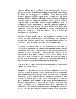 podemos afirmar que a virulência, o tipo das tumorações e outras
afeções cancerosas dependem muitíssimo da quantidade e da fluência
do tóxico que se acumula no perispírito. Certos espíritos ainda
possuem resíduos mórbidos cancerígenos remanescentes da magia
negra do final da civilização atlântida, motivo pelo qual ainda darão
curso ao câncer em outras encarnações frituras, a fim de poderem
expurgar todo o conteúdo tóxico. Outras entidades, como já
explicamos, foram acumulando a energia cancerosa lentamente,
através de decênios ou séculos, sob a ação vibratória do feitiço mais
mental ou verbal, sem haver adquirido o estigma virulento, que se
produz na prática da bruxaria, que atrofia e lesa a vida física do
semelhante que é enfeitiçado.

Há ainda a destacar aqueles que na encarnação anterior agiram sob tal
espírito de malignidade contra o seu semelhante, que isso foi o
bastante para uma subversão de suas energias criadoras, tornando-os
candidatos à inapelável prova do câncer na próxima existência.

Queremos esclarecer-vos que os efeitos cancerígenos correspondem
exatamente à intensidade das mesmas causas mobilizadas no passado
em desfavor do próximo. Eles ajustam-se à porcentagem equitativa de
prejuízos gerados anteriormente, quer pela magia mental, verbal,
antifraterna ou pela prática detestável da bruxaria. A lei do Carma,
equânime e justa, obriga o algoz do passado a colher exatamente o
produto da semeadura nociva do pretérito, compreendendo todas as
dores, desilusões e angústias morais causadas ao próximo.

PERGUNTA: — Podeis explicar-nos mais claramente essa colheita
cármica no caso do câncer?

RAMATIS: — Referimo-nos ao fato de que a patogênese do câncer
exerce-se adstrita às mínimas causas criadas pelo espírito no passado;
o seu acometimento corresponde à “soma” de males físicos ou morais
cometidos. Daí, pois, a diversidade das tumorações de câncer, os tipos
de órgãos e sistemas que ele ataca, assim como a época ou idade em
que se manifesta. Basta lembrar-vos que é bem grande a diferença de
provação do homem rico e moço que, em vésperas de realizar seus
sonhos e desejos, vê-se acometido pelo câncer implacável, em
comparação com o mesmo acometimento no homem pobre, deserdado
da sorte e exausto dos desenganos do mundo! Sem dúvida, enquanto o
 