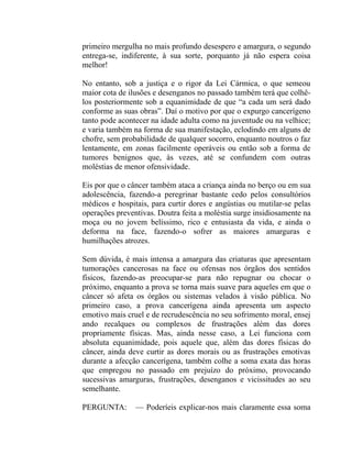 primeiro mergulha no mais profundo desespero e amargura, o segundo
entrega-se, indiferente, à sua sorte, porquanto já não espera coisa
melhor!

No entanto, sob a justiça e o rigor da Lei Cármica, o que semeou
maior cota de ilusões e desenganos no passado também terá que colhê-
los posteriormente sob a equanimidade de que “a cada um será dado
conforme as suas obras”. Daí o motivo por que o expurgo cancerígeno
tanto pode acontecer na idade adulta como na juventude ou na velhice;
e varia também na forma de sua manifestação, eclodindo em alguns de
chofre, sem probabilidade de qualquer socorro, enquanto noutros o faz
lentamente, em zonas facilmente operáveis ou então sob a forma de
tumores benignos que, às vezes, até se confundem com outras
moléstias de menor ofensividade.

Eis por que o câncer também ataca a criança ainda no berço ou em sua
adolescência, fazendo-a peregrinar bastante cedo pelos consultórios
médicos e hospitais, para curtir dores e angústias ou mutilar-se pelas
operações preventivas. Doutra feita a moléstia surge insidiosamente na
moça ou no jovem belíssimo, rico e entusiasta da vida, e ainda o
deforma na face, fazendo-o sofrer as maiores amarguras e
humilhações atrozes.

Sem dúvida, é mais intensa a amargura das criaturas que apresentam
tumorações cancerosas na face ou ofensas nos órgãos dos sentidos
físicos, fazendo-as preocupar-se para não repugnar ou chocar o
próximo, enquanto a prova se torna mais suave para aqueles em que o
câncer só afeta os órgãos ou sistemas velados à visão pública. No
primeiro caso, a prova cancerígena ainda apresenta um aspecto
emotivo mais cruel e de recrudescência no seu sofrimento moral, ensej
ando recalques ou complexos de frustrações além das dores
propriamente físicas. Mas, ainda nesse caso, a Lei funciona com
absoluta equanimidade, pois aquele que, além das dores físicas do
câncer, ainda deve curtir as dores morais ou as frustrações emotivas
durante a afecção cancerígena, também colhe a soma exata das horas
que empregou no passado em prejuízo do próximo, provocando
sucessivas amarguras, frustrações, desenganos e vicissitudes ao seu
semelhante.

PERGUNTA:       — Poderíeis explicar-nos mais claramente essa soma
 