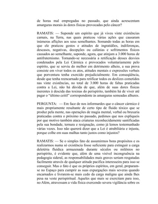 de horas mal empregadas no passado, que ainda acrescentam
amarguras morais às dores fisicas provocadas pelo câncer?

RAMATIS: — Suponde um espírito que já viveu vinte existências
carnais, na Terra, nas quais praticou várias ações que causaram
inúmeras aflições aos seus semelhantes. Somando todas as horas em
que ele praticou gestos e atitudes de ingratidões, indiferenças,
descasos, negativas, decepções ou calúnias e sofrimentos físicos
causados ao semelhante, suponde, agora, que atinjam a 3.000 horas de
antifraternismo. Tornando-se necessária a retificação desses desvios
condenados pela Lei Cármica e provocados voluntariamente pelo
espírito, que se serviu do melhor em detrimento alheio, a sua prova
consiste em viver todos os atos, atitudes mentais e expressões verbais
que porventura tenha exercido prejudicialmente. Em conseqüência,
desde que tenha reencarnado para retificar todos os deslizes cometidos
nas vinte existências, no total de 3.000 horas de faltas praticadas
contra a Lei, não há dúvida de que, além de suas dores físicas
inerentes à descida das toxinas do perispírito, também há de viver até
pagar o “último ceitil” correspondente às amarguras semeadas alhures.

PERGUNTA: — Em face de nos informardes que o câncer cármico é
mais propriamente resultante de certo tipo de fluido tóxico que se
produz pela mente, nas operações de magia mental, verbal ou bruxaria
praticadas contra o próximo no passado, pedimos que nos expliqueis
por que motivo também ataca criaturas reconhecidamente santificadas
pela sua bondade, ternura e resignação, como já lemos testemunhado
várias vezes. Isso não quererá dizer que a Lei é atrabiliária e injusta,
porque colhe em suas malhas tanto justos como injustos?

RAMATIS: — Se o simples fato de assumirmos bons propósitos e os
realizarmos numa só existência fosse suficiente para extinguir a carga
deletéria fluídica armazenada durante séculos ou milênios no
perispírito, é evidente que, além de uma visível incongruência na
pedagogia sideral, as responsabilidades mais graves seriam resgatadas
facilmente através de qualquer atitude pacifica interesseira para isso se
conseguir. Mas o fato é que os próprios espíritos, em geral, preparam-
se no Espaço para cumprir as suas expurgações mais severas quando
encarnados e livrarem-se mais cedo da carga maligna que ainda lhes
pesa na veste perispiritual. Aqueles que mais se exercitam para isso,
no Além, atravessam a vida física exercendo severa vigilância sobre os
 