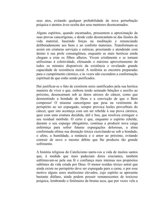 seus atos, evitando qualquer probabilidade de nova perturbação
psíquica e atentos àvoz oculta dos seus mentores desencarnados.

Alguns espíritos, quando encarnados, pressentem a aproximação de
suas provas cancerígenas, e desde cedo desencantam-se das ilusões da
vida material, haurindo forças na meditação e renunciando
deliberadamente aos bens e ao conforto materiais. Transformam-se
assim em criaturas serviçais e estóicas, procriando e atendendo com
ânimo à sua prole consangüínea, enquanto as mais heróicas ainda
chegam a criar os filhos alheios. Vivem cristãmente e se tornam
utilíssimas à coletividade, efetuando o máximo aproveitamento de
todos os minutos disponíveis da existência e revelando grande
capacidade de resistência moral. A moléstia as encontra preparadas
para o cumprimento cármico, e às vezes não escondem a conformação
espiritual de que estão sendo purificados.

Daí justificar-se o fato de existirem seres santificados pela sua heróica
maneira de viver e que, embora tendo semeado bênçãos e auxilio ao
próximo, desencarnam sob as dores atrozes do câncer, como que
desmentindo a bondade de Deus e a convicção de que o Bem
compensa! O miasma cancerígeno que pesa na vestimenta do
perispírito ao ser expurgado, sempre provoca lesões proverbiais do
câncer, quer isto aconteça com um ser rebelde à sua prova cármica,
quer com uma criatura decidida, útil e boa, que resolveu extinguir o
seu residual mórbido. O certo é que, enquanto o espírito rebelde,
durante o seu expurgo obrigatório, continua a produzir nova carga
enfermiça para sofrer futuras expurgações dolorosas, a alma
conformada efetua sua drenação tóxica exercitando-se sob a bondade,
o afeto, a humildade, a renúncia e o amor ao próximo, evitando
contrair de novo o mesmo débito que lhe produziu tão grande
sofrimento.

A história religiosa do Catolicismo narra-vos a vida de muitos santos
que, à medida que mais padeciam dores cruciantes, também
sublimavam-se pela sua fé e confiança mais intensas nos propósitos
sublimes da vida criada por Deus. O menor resíduo tóxico astral que
ainda existe no perispírito deve ser expurgado para a carne, e por esse
motivo alguns seres muitíssimo elevados, cujo espírito se apresenta
bastante diáfano, ainda podem possuir remanescentes de toxicose
psíquica, lembrando o fenômeno da bruma seca, que por vezes vela a
 
