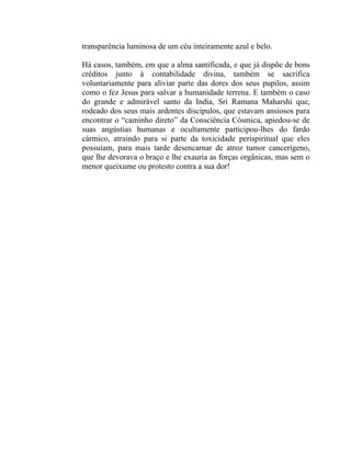 transparência luminosa de um céu inteiramente azul e belo.

Há casos, também, em que a alma santificada, e que já dispõe de bons
créditos junto à contabilidade divina, também se sacrifica
voluntariamente para aliviar parte das dores dos seus pupilos, assim
como o fez Jesus para salvar a humanidade terrena. E também o caso
do grande e admirável santo da India, Sri Ramana Maharshi que,
rodeado dos seus mais ardentes discípulos, que estavam ansiosos para
encontrar o “caminho direto” da Consciência Cósmica, apiedou-se de
suas angústias humanas e ocultamente participou-lhes do fardo
cármico, atraindo para si parte da toxicidade perispiritual que eles
possuíam, para mais tarde desencarnar de atroz tumor cancerígeno,
que lhe devorava o braço e lhe exauria as forças orgânicas, mas sem o
menor queixume ou protesto contra a sua dor!
 