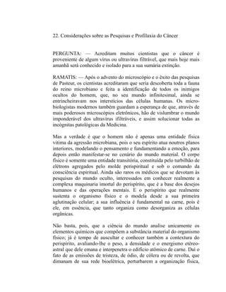 22. Considerações sobre as Pesquisas e Profilaxia do Câncer


PERGUNTA: — Acreditam muitos cientistas que o câncer é
proveniente de algum vírus ou ultravírus filtrável, que mais hoje mais
amanhã será conhecido e isolado para a sua sumária extinção.

RAMATIS: — Após o advento do microscópio e o êxito das pesquisas
de Pasteur, os cientistas acreditaram que seria descoberta toda a fauna
do reino microbiano e feita a identificação de todos os inimigos
ocultos do homem, que, no seu mundo infinitesimal, ainda se
entrincheiravam nos interstícios das células humanas. Os micro-
biologistas modernos também guardam a esperança de que, através de
mais poderosos microscópios eletrônicos, hão de vislumbrar o mundo
imponderável dos ultravírus ifiltráveis, e assim solucionar todas as
incógnitas patológicas da Medicina.

Mas a verdade é que o homem não é apenas uma entidade física
vitima da agressão microbiana, pois o seu espírito atua noutros planos
interiores, modelando o pensamento e fundamentando a emoção, para
depois então manifestar-se no cenário do mundo material. O corpo
físico é somente uma entidade transitória, constituída pelo turbilhão de
elétrons agregados pelo molde perispiritual e sob o comando da
consciência espiritual. Ainda são raros os médicos que se devotam às
pesquisas do mundo oculto, interessados em conhecer realmente a
complexa maquinaria imortal do perispírito, que é a base dos desejos
humanos e das operações mentais. E o perispírito que realmente
sustenta o organismo físico e o modela desde a sua primeira
aglutinação celular; a sua influência é fundamental na carne, pois é
ele, em essência, que tanto organiza como desorganiza as células
orgânicas.

Não basta, pois, que a ciência do mundo analise unicamente os
elementos químicos que compõem a substância material do organismo
físico; já é tempo de auscultar e conhecer também a contextura do
perispírito, avaliando-lhe o peso, a densidade e o energismo etéreo-
astral que dele emana e interpenetra o edifício atômico de carne. Daí o
fato de as emissões de tristeza, de ódio, de cólera ou de revolta, que
dimanam de sua rede bioelétrica, perturbarem a organização física,
 