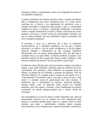 enquanto a alegria, a mansuetude, o amor ou a resignação favorecem o
seu equilíbrio energético.

A guerra sistemática do cientista terrícola contra o mundo microbiano
não se fundamenta num senso inteligente pois, se o corpo físico,
conforme diz a ciência, é um aglomerado de micróbios, vírus e
energias movendo-se superativas para manter a vida e a estruturação
orgânica da carne, a violência, a destruição deliberada e incessante
contra o mundo infinitesimal só tende a alterar a harmonia do cosmo
humano e favorecer o círculo vicioso de enfermidades estranhas, em
que as velhas moléstias que são combatidas surgem novamente com
nova rotulagem acadêmica.

O micróbio, o vírus ou o ultravírus são a base, os elementos
imprescindíveis ou a verdadeira substância viva de que o espírito
necessita e se utiliza a fim de poder configurar-se à luz do mundo
material. Quando o laboratorista já não consegue identificar
determinado virus ou germe demasiadamente sutil, que lhe foge à
acuidade física e ao qual atribui a moléstia insidiosa, é porque o seu
aparelho material já ficou aquém das forças ocultas criadoras, e não
está em condições de prestar o serviço que dele se quer exigir.

O caldo de cultura filtrado pela vela de porcelana e depois inoculado à
cobaia, e que ainda manifesta virulência capaz de enfermar em novo
experimento, não constitui o êxito definitivo na pesquisa exata da
doença, só porque lhe foi atribuída a presença de qualquer vírus ou
ultravírus filtrável. Na verdade, trata-se sempre de um agente vivo, o
“materializador” da moléstia, que é, em suma, a prova de que a vida
maior é o produto exato da aglomeração das vidas menores. E
indiferente que o classifiquem de miasma, elemental primário,
energia, bacilo, vírus ou ultravírus ainda ocultos aos sentidos
humanos, pois eles atuam e formam a base fundamental da doença
exatamente no mundo psíquico-mental que a ciência olvida de
investigar.

Em conseqüência, no caso do câncer é multo importante que, além da
preocupação exclusiva de ser isolado um vírus responsável pela
doença, se examine também qual a base ou o agente oculto na alma
humana, que nutre a manifestação virulenta dessas energias
microcósmicas vivas e criadoras que, depois de alteradas, enfermam o
 