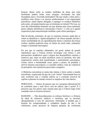 homem. Quais serão os estados mórbidos da alma, que mais
facilmente podem irritar essas energias, invertendo sua ação
fecundante para a investida destruidora? De que modo a alma atrai e
modifica essas forças e as associa morbosamente à sua organização
psicofísica, sendo depois obrigada a expurgar os resíduos deletérios
pela carne, sob padecimentos que só terminam no túmulo? Por isso, no
caso das enfermidades humanas em que domina uma causa espiritual,
pouco adianta identificar-se unicamente o”meio”, o vírus ou o agente
responsável pela materialização mórbida e pelo efeito patológico.

Não há dúvida, entretanto, de que os cientistas terrenos ainda hão se
isolar ou identificar o “agente patogênico” do câncer quando, devido a
maior sensibilidade do seu aparelhamento futuro e domínio das forças
ocultas, também puderem atuar no limiar do astral onde, realmente,
estagia o elemental cancerígeno.

Eis por que os espíritos adiantados, em geral, acham de grande
importância que a Ciência terrena investigue com ânimo e sem
preconceitos acadêmicos qual a origem dos desequilíbrios mentais e
emotivos que, tanto na atual existência como no pretérito, têm sido
responsáveis ocultos pela manifestação e aceleramento cancerígeno.
Assim, talvez a humanidade cesse, pouco a pouco, de produzir o
terrível miasma cancerígeno e a conselho médico, trate de volatizá-lo
do perispírito sob sentenciosa prescrição evangélica.

A Medicina concentrou-se numa luta intensa e feroz contra o mundo
microbiano, esquecendo de que ele é um “motor” funcionando bem ou
mal, conforme seja a vontade ordeira ou o comando irascível do
espírito a plasmar no mundo exterior os impulsos da vida interior.

PERGUNTA: — Somos de parecer que só a pesquisa laboratorial há
de contribuir para a mais breve cura do câncer, não é assim? É o
processo que nos parece mais sensato para que a Ciência logre êxito
contando com os recursos terrenos!

RAMATIS: — Não desconhecemos os esforços heróicos e a firmeza
de ideal de inúmeros médicos e cientistas, que se devotam
abnegadamente à cura de cancerosos. Entretanto, à medida que o
homem for compreendendo a verdadeira função da dor e do
sofrimento, como processo de limpeza psíquica da vestimenta
 