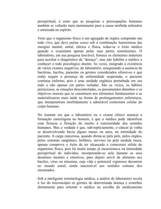 perispiritual, é certo que as pesquisas e preocupações humanas
também se voltarão mais atentamente para a causa mórbida milenária
e enraizada no espírito.

Visto que o organismo físico é um agregado de órgãos compondo um
todo vivo, que deve pulsar coeso sob a combinação harmoniosa das
energias mental, astral, etérica e física, reduz-se o êxito médico
quando o examinam apenas pelas suas partes constituintes. O
laboratório, em sua pesquisa louvável, fornece os elementos materiais
para auxiliar o diagnóstico da “doença”, mas não habilita o médico a
conhecer o todo psicológico doente. As vezes, malgrado a existência
de vários exames negativos, de laboratório, assegurando a ausência de
bactérias, bacilos, parasitas ou germes considerados ofensivos e que
então negam a presença da enfermidade suspeitada, o paciente
continua enfermo, pois é uma unidade orgânica perturbada em seu
todo e não apenas em partes isoladas. São os vícios, os hábitos
perniciosos, as emoções descontroladas, os pensamentos daninhos e os
objetivos imorais que se constituem nos elementos fundamentais a se
materializarem mais tarde na forma de prolongamentos enfermiços,
que interpenetram morbidamente a admirável contextura celular do
corpo humano.

No instante em que o laboratório ou o exame clínico anuncia a
formação cancerígena no homem, é que o médico pode identificar
com firmeza a floração do morbo à exterioridade dos sentidos
humanos. Mas a verdade é que, sub-repticiamente, o câncer já vinha
se desenvolvendo havia alguns meses ou anos, na intimidade do
paciente. A carga cancerosa, quando drena-se pela pele, pelos órgãos,
pelos sistemas sangüíneo, linfático, nervoso ou pela medula óssea,
apenas comprova o êxito de ter alcançado a contextura sólida do
organismo físico, pois há muito tempo já incursionava na intimidade
perispiritual do individuo, incorporando-se nele durante os seus
desatinos mentais e emotivos, para depois servir de alimento aos
bacilos, vírus ou miasmas, cuja vida e potencial vigorosos decorrem
no mundo astral, ainda inacessível aos sentidos comuns dos
encarnados.

Sob a inteligente terminologia médica, a análise de laboratório revela
à luz do microscópio os germes de determinada doença e contribui
diretamente para orientar o médico na escolha do medicamento
 