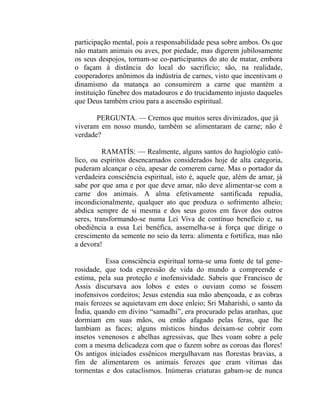 participação mental, pois a responsabilidade pesa sobre ambos. Os que
não matam animais ou aves, por piedade, mas digerem jubilosamente
os seus despojos, tornam-se co-participantes do ato de matar, embora
o façam à distância do local do sacrifício; são, na realidade,
cooperadores anônimos da indústria de carnes, visto que incentivam o
dinamismo da matança ao consumirem a carne que mantém a
instituição fúnebre dos matadouros e do trucidamento injusto daqueles
que Deus também criou para a ascensão espiritual.

       PERGUNTA. — Cremos que muitos seres divinizados, que já
viveram em nosso mundo, também se alimentaram de carne; não é
verdade?

          RAMATÍS: — Realmente, alguns santos do hagiológio cató-
lico, ou espíritos desencarnados considerados hoje de alta categoria,
puderam alcançar o céu, apesar de comerem carne. Mas o portador da
verdadeira consciência espiritual, isto é, aquele que, além de amar, já
sabe por que ama e por que deve amar, não deve alimentar-se com a
carne dos animais. A alma efetivamente santificada repudia,
incondicionalmente, qualquer ato que produza o sofrimento alheio;
abdica sempre de si mesma e dos seus gozos em favor dos outros
seres, transformando-se numa Lei Viva de contínuo benefício e, na
obediência a essa Lei benéfica, assemelha-se à força que dirige o
crescimento da semente no seio da terra: alimenta e fortifica, mas não
a devora!

          Essa consciência espiritual torna-se uma fonte de tal gene-
rosidade, que toda expressão de vida do mundo a compreende e
estima, pela sua proteção e inofensividade. Sabeis que Francisco de
Assis discursava aos lobos e estes o ouviam como se fossem
inofensivos cordeiros; Jesus estendia sua mão abençoada, e as cobras
mais ferozes se aquietavam em doce enleio; Sri Maharishi, o santo da
Índia, quando em divino “samadhi”, era procurado pelas aranhas, que
dormiam em suas mãos, ou então afagado pelas feras, que lhe
lambiam as faces; alguns místicos hindus deixam-se cobrir com
insetos venenosos e abelhas agressivas, que lhes voam sobre a pele
com a mesma delicadeza com que o fazem sobre as coroas das flores!
Os antigos iniciados essênicos mergulhavam nas florestas bravias, a
fim de alimentarem os animais ferozes que eram vítimas das
tormentas e dos cataclismos. Inúmeras criaturas gabam-se de nunca
 