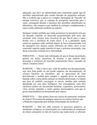 adequado, que deve ser administrado para exterminar aquele tipo de
micróbio materializado pelo morbo baixado do psiquismo enfermo.
Mas é evidente que a pausa ou a simples interrupção da “descida” da
energia corrosiva, que se expurga do perispírito intoxicado para a
carne, conseguido durante o massacre dos micróbios identificados no
laboratório, não comprova que também se extinguiu completamente a
causa oculta enfermiça residente no espírito.

Qualquer resíduo mórbido que ainda permaneça no perispírito terá que
ser drenado, expelido ou absorvido posteriormente pela terra, não
existindo outro recurso mais favorável do que fluí-lo para o mata-
borrão vivo e sacrificial do corpo físico. E se o perispírito ainda
conservar qualquer saldo mórbido depois de haver desencarnado, terá
de expurgá-lo nos charcos astrais inferiores do Além, salvo se por
concessão superior puder transferi-lo para a próxima encarnação, mas
dessa concessão resultará nova enfermidade.

PERGUNTA: — Temos sido informados de que já foram encontrados
germes em lesões cancerosas do homem, o que poderia fazer
pressupor a existência do micróbio propriamente físico, causador do
câncer. Estamos certos?

RAMATIS: — Mas é óbvio que, onde há matéria em desorganização,
seja uma fruta podre ou um tecido orgânico em decomposição, ali
existem bactérias ou micróbios, que se aproveitam da zona
desvitalizada e acéfala para cumprir o sagrado dever de procriar.
Quando sobre a terra jazem carniças ou matéria deteriorada, é evidente
que para ali também convergem os corvos, atraídos pela nutrição
apropriada aos seus tipos biológicos. Em conseqüência, num foco
canceroso podem ser encontradas bactérias, cogumelos, protozoários,
vírus, toxinas estranhas e outros germes microscópicos, sem que se
possa responsabilizá-los diretamente pelo câncer.

PERGUNTA: — Que podeis dizer-nos acerca do tratamento moderno
do câncer? Porventura há qualquer equívoco no esforço heróico que
a Medicina empreende para debelar enfermidade tão insidiosa?

RAMATIS: — Não nos cabe censurar os processos químicos, as
mutilações cirúrgicas, as cauterizações ou a radioterapia no tratamento
do câncer, porquanto se trata de recursos que ainda muito se afinizam
 