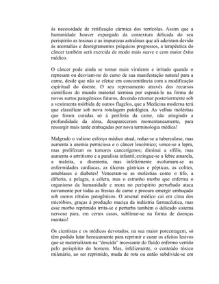 às necessidade de retificação cármica dos terrícolas. Assim que a
humanidade houver expurgado da contextura delicada do seu
perispírito as toxinas e as impurezas astralinas que ali aderiram devido
às anomalias e desregramentos psíquicos pregressos, a terapêutica do
câncer também será exercida de modo mais suave e com maior êxito
médico.

O câncer pode ainda se tornar mais virulento e irritado quando o
represam ou desviam-no do curso de sua manifestação natural para a
carne, desde que não se efetue em concomitância com a modificação
espiritual do doente. O seu represamento através dos recursos
cientificos do mundo material termina por espraiá-lo na forma de
novos surtos patogênicos futuros, devendo retomar posteriormente sob
a vestimenta mórbida de outros flagelos, que a Medicina moderna terá
que classificar sob nova rotulagem patológica. As velhas moléstias
que foram curadas só à periferia da carne, não atingindo a
profundidade da alma, desapareceram momentaneamente, para
ressurgir mais tarde embuçadas por nova terminologia médica!

Malgrado o valioso esforço médico atual, reduz-se a tuberculose, mas
aumenta a anemia perniciosa e o câncer leucêmico; vence-se a lepra,
mas proliferam os tumores cancerígenos; diminui a sífilis, mas
aumenta o artritismo e a paralisia infantil; extingue-se a febre amarela,
a maleita, a disenteria, mas infelizmente avolumam-se as
enfermidades cardíacas, as úlceras gástricas e pépticas, as colites,
amebíases e diabetes! Venceram-se as moléstias como o tifo, a
difteria, a pelagra, a cólera, mas o estranho morbo que enferma o
organismo da humanidade e mora no perispírito perturbado ataca
novamente por todas as frestas de carne e procura emergir embuçado
sob outros rótulos patogênicos. O arsenal médico cai em cima dos
micróbios, graças à produção maciça da indústria farmacêutica, mas
esse morbo reprimido irrita-se e perturba também o delicado sistema
nervoso para, em certos casos, sublimar-se na forma de doenças
mentais!

Os cientistas e os médicos devotados, na sua maior porcentagem, só
têm podido lutar heroicamente para reprimir e curar os efeitos lesivos
que se materializam na “descida” incessante do fluido enfermo vertido
pelo perispírito do homem. Mas, infelizmente, o conteúdo tóxico
milenário, ao ser reprimido, muda de rota ou então subdivide-se em
 