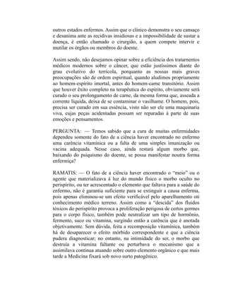 outros estados enfermos. Assim que o clínico demonstra o seu cansaço
e desanima ante as recidivas insidiosas e a impossibilidade de sustar a
doença, é então chamado o cirurgião, a quem compete intervir e
mutilar os órgãos ou membros do doente.

Assim sendo, não desejamos opinar sobre a eficiência dos tratarnentos
médicos modernos sobre o câncer, que estão justíssimos diante do
grau evolutivo do terrícola, porquanto as nossas mais graves
preocupações são de ordem espiritual, quando aludimos propriamente
ao homem-espírito imortal, antes do homem-carne transitório. Assim
que houver êxito completo na terapêutica do espírito, obviamente será
curado o seu prolongamento de carne, da mesma forma que, asseada a
corrente líquida, deixa de se contaminar o vasilhame. O homem, pois,
precisa ser curado em sua essência, visto não ser ele uma maquinaria
viva, cujas peças acidentadas possam ser reparadas à parte de suas
emoções e pensamentos.

PERGUNTA: — Temos sabido que a cura de muitas enfermidades
dependeu somente do fato de a ciência haver encontrado no enfermo
uma carência vitamínica ou a falta de uma simples imunização ou
vacina adequada. Nesse caso, ainda restará algum morbo que,
baixando do psiquismo do doente, se possa manifestar noutra forma
enfermiça?

RAMATIS: — O fato de a ciência haver encontrado o “meio” ou o
agente que materializava à luz do mundo físico o morbo oculto no
perispírito, ou ter acrescentado o elemento que faltava para a saúde do
enfermo, não é garantia suficiente para se extinguir a causa enferma,
pois apenas eliminou-se um efeito verificável pelo aparelhamento oti
conhecimento médico terreno. Assim como a “descida” dos fluidos
tóxicos do perispírito provoca a proliferação perigosa de certos germes
para o corpo físico, também pode neutralizar um tipo de hormônio,
fermento, suco ou vitamina, surgindo então a carência que é anotada
objetivamente. Sem dúvida, feita a recomposição vitamínica, também
há de desaparecer o efeito mórbido correspondente e que a ciência
pudera diagnosticar; no entanto, na intimidade do ser, o morbo que
destruía a vitamina faltante ou perturbava o mecanismo que a
assimilava continua atuando sobre outro elemento orgânico e que mais
tarde a Medicina fixará sob novo surto patogênico.
 
