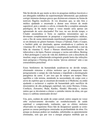 Não há dúvida de que muito se deve às pesquisas médicas louváveis e
aos abnegados trabalhos de experimentação laboratorial, que puderam
corrigir inúmeras doenças graves que dizimavam criaturas na forma de
temíveis flagelos insolúveis. Já vos dissemos que, se não fora o
médico ajudando o encarnado a drenar seus tóxicos de modo
suportável, pois o atende e o alivia, evitando-lhe a completa saturação
patológica, de há muito tempo o vosso mundo seria apenas um
aglomerado de seres alucinados! Por isso, no seu devido tempo, o
Criador encaminhou à Terra os espíritos missionários que se
devotaram completamente às pesquisas e experimentações médicas,
com o fito de sustar determinada manifestação patogênica a estender-
se em demasia no gênero humano. Graças a Fijkman, Funk e Cooper,
o beribéri pôde ser dominado, apenas atendendo-se à carência de
vitaminas B1 e B4; Lind liquidou o escorbuto, descobrindo o mal da
falta da vitamina C; Koch e Hansen identificaram os bacilos da
tuberculose e da lepra; Pasteur consegue a vacina anti-rábica; Benting
e Best prolongam o curso de vida dos diabéticos com a descoberta da
insulina; surge a sulfanilamida extinguindo grande lastro das infecções
mais perigosas e Fleming alivia muitas “provas cármicas” ante a sua
extraordinária penicilina!

Esses benfeitores da humanidade acudiram-na no devido tempo,
eliminando sintomas e efeitos molestos que já ameaçavam mais
perigosamente o campo da vida humana e impedindo a desintegração
patogênica da carne. E por isso que de tempos em tempos Deus
equilibra a vida terrena, atendendo às necessidades do corpo com o
envio de espíritos que se encarnam devotando-se à Medicina; ou então
ajudando a esclarecer o espírito da humanidade pelo sacrifício de
missionários de alta pedagogia espiritual, tais como Hermes, Crisna,
Confúcio, Zoroastro, Buda, Kardec, Hendel, Blavatsky e muitos
outros que se devotaram a clarear o caminho interno da alma, em que
Jesus é o sublime sintetizador divino!

Uns, pois, cuidam da saúde do corpo carnal; outros surgem no vosso
orbe exclusivamente devotados ao restabelecimento da saúde
espiritual e comprovando, realmente, que os efeitos molestos
observados no organismo físico hão de desaparecer quando se extin-
guirem as causas patológicas enraizadas na profundidade da alma. Eis
porque as doenças podem ser mudadas, substituídas ou aparentemente
eliminadas, sem que por isso a energia psíquica mórbida que as
 