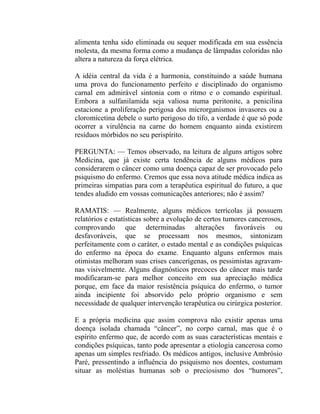 alimenta tenha sido eliminada ou sequer modificada em sua essência
molesta, da mesma forma como a mudança de lâmpadas coloridas não
altera a natureza da força elétrica.

A idéia central da vida é a harmonia, constituindo a saúde humana
uma prova do funcionamento perfeito e disciplinado do organismo
carnal em admirável sintonia com o ritmo e o comando espiritual.
Embora a sulfanilamida seja valiosa numa peritonite, a penicilina
estacione a proliferação perigosa dos microrganismos invasores ou a
cloromicetina debele o surto perigoso do tifo, a verdade é que só pode
ocorrer a virulência na carne do homem enquanto ainda existirem
resíduos mórbidos no seu perispírito.

PERGUNTA: — Temos observado, na leitura de alguns artigos sobre
Medicina, que já existe certa tendência de alguns médicos para
considerarem o câncer como uma doença capaz de ser provocado pelo
psiquismo do enfermo. Cremos que essa nova atitude médica indica as
primeiras simpatias para com a terapêutica espiritual do futuro, a que
tendes aludido em vossas comunicações anteriores; não é assim?

RAMATIS: — Realmente, alguns médicos terrícolas já possuem
relatórios e estatísticas sobre a evolução de certos tumores cancerosos,
comprovando que determinadas alterações favoráveis ou
desfavoráveis, que se processam nos mesmos, sintonizam
perfeitamente com o caráter, o estado mental e as condições psíquicas
do enfermo na época do exame. Enquanto alguns enfermos mais
otimistas melhoram suas crises cancerígenas, os pessimistas agravam-
nas visivelmente. Alguns diagnósticos precoces do câncer mais tarde
modificaram-se para melhor conceito em sua apreciação médica
porque, em face da maior resistência psíquica do enfermo, o tumor
ainda incipiente foi absorvido pelo próprio organismo e sem
necessidade de qualquer intervenção terapêutica ou cirúrgica posterior.

E a própria medicina que assim comprova não existir apenas uma
doença isolada chamada “câncer”, no corpo carnal, mas que é o
espírito enfermo que, de acordo com as suas características mentais e
condições psíquicas, tanto pode apresentar a etiologia cancerosa como
apenas um simples resfriado. Os médicos antigos, inclusive Ambrósio
Paré, pressentindo a influência do psiquismo nos doentes, costumam
situar as moléstias humanas sob o preciosismo dos “humores”,
 