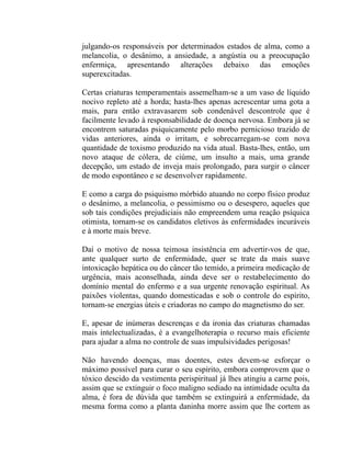 julgando-os responsáveis por determinados estados de alma, como a
melancolia, o desânimo, a ansiedade, a angústia ou a preocupação
enfermiça, apresentando alterações debaixo das emoções
superexcitadas.

Certas criaturas temperamentais assemelham-se a um vaso de líquido
nocivo repleto até a horda; hasta-lhes apenas acrescentar uma gota a
mais, para então extravasarem sob condenável descontrole que é
facilmente levado à responsabilidade de doença nervosa. Embora já se
encontrem saturadas psiquicamente pelo morbo pernicioso trazido de
vidas anteriores, ainda o irritam, e sobrecarregam-se com nova
quantidade de toxismo produzido na vida atual. Basta-lhes, então, um
novo ataque de cólera, de ciúme, um insulto a mais, uma grande
decepção, um estado de inveja mais prolongado, para surgir o câncer
de modo espontâneo e se desenvolver rapidamente.

E como a carga do psiquismo mórbido atuando no corpo físico produz
o desânimo, a melancolia, o pessimismo ou o desespero, aqueles que
sob tais condições prejudiciais não empreendem uma reação psíquica
otimista, tornam-se os candidatos eletivos às enfermidades incuráveis
e à morte mais breve.

Daí o motivo de nossa teimosa insistência em advertir-vos de que,
ante qualquer surto de enfermidade, quer se trate da mais suave
intoxicação hepática ou do câncer tão temido, a primeira medicação de
urgência, mais aconselhada, ainda deve ser o restabelecimento do
domínio mental do enfermo e a sua urgente renovação espiritual. As
paixões violentas, quando domesticadas e sob o controle do espírito,
tornam-se energias úteis e criadoras no campo do magnetismo do ser.

E, apesar de inúmeras descrenças e da ironia das criaturas chamadas
mais intelectualizadas, é a evangelhoterapia o recurso mais eficiente
para ajudar a alma no controle de suas impulsividades perigosas!

Não havendo doenças, mas doentes, estes devem-se esforçar o
máximo possível para curar o seu espírito, embora comprovem que o
tóxico descido da vestimenta perispiritual já lhes atingiu a carne pois,
assim que se extinguir o foco maligno sediado na intimidade oculta da
alma, é fora de dúvida que também se extinguirá a enfermidade, da
mesma forma como a planta daninha morre assim que lhe cortem as
 