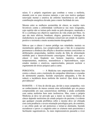 raízes. E o próprio organismo que combate e vence a moléstia,
atuando com os seus recursos naturais, e por esse motivo qualquer
renovação mental e emotiva do enfermo transforma-se em salutar
contribuição energética elevada, para a maior facilidade de cura.

Mesmo entre as mulheres acometidas de câncer, as reações mais
favoráveis contra a enfermidade verificam-se nas mais resignadas,
cujo espírito não se tortura pelo medo ou pelo desespero, mantendo a
fé e a confiança nos objetivos superiores da vida criado por Deus. As
que são mais afetivas, bondosas, alegres, generosas e inimigas da
maledicência ou quizilias cotidianas conservam um estado de espírito
positivo e resistente a muito acontecimento desagradável.

Sabe-se que o câncer é menos pródigo nos retardados mentais ou
mentalmente apáticos, isso comprovando que o fato de o psiquismo
permanecer a distância das aflições e desatinos mentais conscientes ou
deliberações propositadas, também resulta da falta de alimentação
mórbida para o desenvolvimento cancerígeno. Podeis notar que o
câncer é mais freqüente nos homens inquietos, ansiosos,
temperamentais, medrosos, neurastênicos e hipocondríacos, cujos
estados mentais e emotivos, superexcitados, parecem acelerar o
esgotamento do tóxico psíquico para a carne.

PERGUNTA:             — A Medicina tem empreendido intensa luta
contra o câncer, com a instituição de campanhas laboriosas e cruzadas
de alertamento popular, fazendo exposições adequadas, a fim de
reduzir a incidência dessa moléstia tão temível. Que dizeis dessas
providências?

RAMATIS: — E fora de dúvida que, devido a essas campanhas, veio
ao conhecimento da massa comum urna enfermidade que era pouco
compreendida em suas características mórbidas e ainda confundida
com outras moléstias bem mais inofensivas. Mas, como a própria
Medicina já deve ter provado que a maior ou menor virulência do
câncer depende muitíssimo do estado psíquico do paciente, é evidente
que qualquer cruzada profilática sobre o mesmo deve ser efetuada
com certa prudência e severa orientação psicológica pois, do contrário,
o seu efeito pode ser até pernicioso e tornar-se alarmante, fazendo
recrudescer o pavor e a angústia entre as criaturas mais pessimistas e
facilmente sugestionáveis. As mais impressionáveis passarão a viver
 