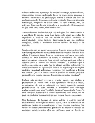 sobressaltadas ante a presença de inofensiva verruga, quisto sebáceo,
sinais, pintas, bolotas ou alteração de cor na pele; a mente assustada e
mórbida encher-se-á de preocupação contra o câncer em face de
qualquer contusão demorada, gastralgia, resfriado, dispepsia, diminuta
hemorragia, rouquidão ou estado febril. Há que evitar-se, pois, os
extremos desaconselháveis, seguindo-se a própria advertência popular
de que “nem tanto à terra, nem tanto ao mar”.

A mente humana é usina de força, cuja voltagem fica sob o controle e
o equilíbrio do espírito; essa força tanto pode ativar as células do
organismo e nutri-las sob um estado de salutar harmonia e
construtividade, como também desorganizá-la em sua simbiose
energética, devido à incessante atuação mórbida do medo e da
angústia.

Sendo certo que um pesar longo ou um fracasso amoroso tem força
suficiente para perturbar as faculdades mentais de certas criaturas mais
débeis, é óbvio que isso é fruto do pensamento mórbido e incessante
atuando na base eletrônica de coesão e crescimento das células
cerebrais. Assim como essa força mental morbosa projetada sobre o
cérebro causa a “loucura das células cerebrais”, é evidente que o
medo, a angústia ou a idéia fixa do câncer também podem intervir
desordenadamente na aglutinação celular de algum órgão ou região
orgânica vulnerável, colimando, realmente, por manifestar a doença
tão temida! Que é o câncer senão o produto do veneno psíquico
produzido pelo espírito nas suas desarmonias mentais e emotivas?

Embora seja razoável prevenir e orientar aqueles que ajudam a
proliferação do câncer com a sua ignorância, desleixo e medo,
advertindo-os de que o tratamento em tempo apresenta maiores
probabilidades de cura, também é necessário não convergir
exclusivamente para uma “entidade fantasma” denominada “câncer”,
uma vez que o homem não é criatura semelhante a um motor, que se
pode particularizar isoladamente as suas peças e funções mecânicas.

Nos bastidores do homem de carne palpita o espírito imortal
movimentando as energias do mundo oculto, a fim de materializar no
cenário da matéria os acontecimentos vividos pelo seu psiquismo. Em
virtude de serem primeiramente plasmados na mente os moldes de
quaisquer acontecimentos sãos ou mórbidos, para só depois se
 