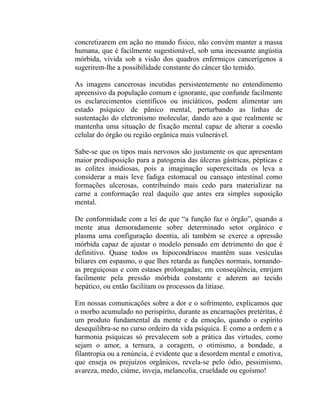concretizarem em ação no mundo físico, não convém manter a massa
humana, que é facilmente sugestionável, sob uma incessante angústia
mórbida, vivida sob a visão dos quadros enfermiços cancerígenos a
sugerirem-lhe a possibilidade constante do câncer tão temido.

As imagens cancerosas incutidas persistentemente no entendimento
apreensivo da população comum e ignorante, que confunde facilmente
os esclarecimentos científicos ou iniciáticos, podem alimentar um
estado psíquico de pânico mental, perturbando as linhas de
sustentação do eletronismo molecular, dando azo a que realmente se
mantenha uma situação de fixação mental capaz de alterar a coesão
celular do órgão ou região orgânica mais vulnerável.

Sabe-se que os tipos mais nervosos são justamente os que apresentam
maior predisposição para a patogenia das úlceras gástricas, pépticas e
as colites insidiosas, pois a imaginação superexcitada os leva a
considerar a mais leve fadiga estomacal ou cansaço intestinal como
formações ulcerosas, contribuindo mais cedo para materializar na
carne a conformação real daquilo que antes era simples suposição
mental.

De conformidade com a lei de que “a função faz o órgão”, quando a
mente atua demoradamente sobre determinado setor orgânico e
plasma uma configuração doentia, ali também se exerce a opressão
mórbida capaz de ajustar o modelo pensado em detrimento do que é
definitivo. Quase todos os hipocondríacos mantêm suas vesículas
biliares em espasmo, o que lhes retarda as funções normais, tornando-
as preguiçosas e com estases prolongadas; em conseqüência, enrijam
facilmente pela pressão mórbida constante e aderem ao tecido
hepático, ou então facilitam os processos da litíase.

Em nossas comunicações sobre a dor e o sofrimento, explicamos que
o morbo acumulado no perispírito, durante as encarnações pretéritas, é
um produto fundamental da mente e da emoção, quando o espírito
desequilibra-se no curso ordeiro da vida psíquica. E como a ordem e a
harmonia psíquicas só prevalecem sob a prática das virtudes, como
sejam o amor, a ternura, a coragem, o otimismo, a bondade, a
filantropia ou a renúncia, é evidente que a desordem mental e emotiva,
que enseja os prejuízos orgânicos, revela-se pelo ódio, pessimismo,
avareza, medo, ciúme, inveja, melancolia, crueldade ou egoísmo!
 