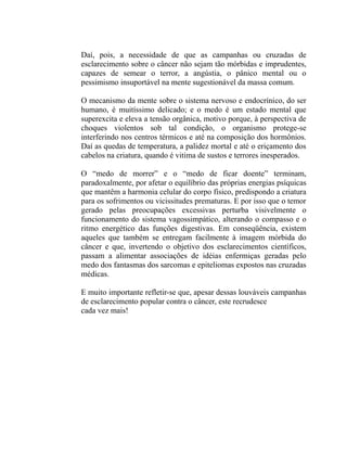 Daí, pois, a necessidade de que as campanhas ou cruzadas de
esclarecimento sobre o câncer não sejam tão mórbidas e imprudentes,
capazes de semear o terror, a angústia, o pânico mental ou o
pessimismo insuportável na mente sugestionável da massa comum.

O mecanismo da mente sobre o sistema nervoso e endocrínico, do ser
humano, é muitíssimo delicado; e o medo é um estado mental que
superexcita e eleva a tensão orgânica, motivo porque, à perspectiva de
choques violentos sob tal condição, o organismo protege-se
interferindo nos centros térmicos e até na composição dos hormônios.
Daí as quedas de temperatura, a palidez mortal e até o eriçamento dos
cabelos na criatura, quando é vitima de sustos e terrores inesperados.

O “medo de morrer” e o “medo de ficar doente” terminam,
paradoxalmente, por afetar o equilíbrio das próprias energias psíquicas
que mantêm a harmonia celular do corpo físico, predispondo a criatura
para os sofrimentos ou vicissitudes prematuras. E por isso que o temor
gerado pelas preocupações excessivas perturba visivelmente o
funcionamento do sistema vagossimpático, alterando o compasso e o
ritmo energético das funções digestivas. Em conseqüência, existem
aqueles que também se entregam facilmente à imagem mórbida do
câncer e que, invertendo o objetivo dos esclarecimentos científicos,
passam a alimentar associações de idéias enfermiças geradas pelo
medo dos fantasmas dos sarcomas e epiteliomas expostos nas cruzadas
médicas.

E muito importante refletir-se que, apesar dessas louváveis campanhas
de esclarecimento popular contra o câncer, este recrudesce
cada vez mais!
 