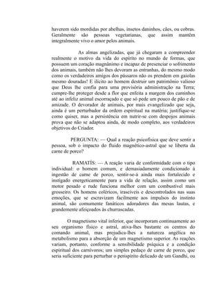 haverem sido mordidas por abelhas, insetos daninhos, cães, ou cobras.
Geralmente são pessoas vegetarianas, que assim mantêm
integralmente vivo o amor pelos animais.

              As almas angelizadas, que já chegaram a compreender
realmente o motivo da vida do espírito no mundo de formas, que
possuem um coração magnânimo e incapaz de presenciar o sofrimento
dos animais, também não lhes devoram as entranhas, do mesmo modo
como os verdadeiros amigos dos pássaros não os prendem em gaiolas
mesmo douradas! E ilícito ao homem destruir um patrimônio valioso
que Deus lhe confia para uma provisória administração na Terra;
cumpre-lhe proteger desde a flor que enfeita a margem dos caminhos
até ao infeliz animal escorraçado e que só pede um pouco de pão e de
amizade. O devorador de animais, por mais evangelizado que seja,
ainda é um perturbador da ordem espiritual na matéria; justifique-se
como quiser, mas a persistência em nutrir-se com despojos animais
prova que não se adaptou ainda, de modo completo, aos verdadeiros
objetivos do Criador.

         PERGUNTA: — Qual a reação psicofísica que deve sentir a
pessoa, sob o impacto do fluido magnético-astral que se liberta da
carne de porco?

           RAMATÍS: — A reação varia de conformidade com o tipo
individual: o homem comum, e demasiadamente condicionado à
ingestão de carne de porco, sentir-se-á ainda mais fortalecido e
instigado energeticamente para a vida de relação, assim como um
motor pesado e rude funciona melhor com um combustível mais
grosseiro. Os homens coléricos, irascíveis e descontrolados nas suas
emoções, que se escravizam facilmente aos impulsos do instinto
animal, são comumente fanáticos adoradores das mesas lautas, e
grandemente afeiçoados às churrascadas.

        O magnetismo vital inferior, que incorporam continuamente ao
seu organismo físico e astral, ativa-lhes bastante os centros do
comando animal, mas prejudica-lhes a natureza angélica no
metabolismo para a absorção de um magnetismo superior. As reações
variam, portanto, conforme a sensibilidade psíquica e a condição
espiritual dos carnívoros; um simples pedaço de carne de porco, que
seria suficiente para perturbar o perispírito delicado de um Gandhi, ou
 