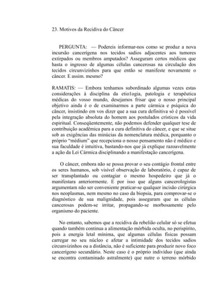 23. Motivos da Recidiva do Câncer


    PERGUNTA: — Podereis informar-nos como se produz a nova
incursão cancerígena nos tecidos sadios adjacentes aos tumores
extirpados ou membros amputados? Asseguram certos médicos que
hasta o ingresso de algumas células cancerosas na circulação dos
tecidos circunvizinhos para que então se manifeste novamente o
câncer. E assim. mesmo?

RAMATIS: — Embora tenhamos subordinado algumas vezes estas
considerações à disciplina da etio1ogia, patologia e terapêutica
médicas do vosso mundo, desejamos frisar que o nosso principal
objetivo ainda é o de examinarmos a parte cármica e psíquica do
câncer, insistindo em vos dizer que a sua cura definitiva só é possível
pela integração absoluta do homem aos postulados crísticos da vida
espiritual. Conseqüentemente, não podemos defender qualquer tese de
contribuição acadêmica para a cura definitiva do câncer, e que se situe
sob as exigências das minúcias da nomenclatura médica, porquanto o
próprio “médium” que recepciona o nosso pensamento não é médico e
sua faculdade é intuitiva, bastando-nos que já explique razoavelmente
a ação da Lei Cármica disciplinando a manifestação cancerígena.

    O câncer, embora não se possa provar o seu contágio frontal entre
os seres humanos, sob visível observação de laboratório, é capaz de
ser transplantado ou contagiar o mesmo hospedeiro que já o
manifestara anteriormente. E por isso que alguns cancerologistas
argumentam não ser conveniente praticar-se qualquer incisão cirúrgica
nos neoplasmas, nem mesmo no caso da biopsia, para comprovar-se o
diagnóstico de sua malignidade, pois asseguram que as células
cancerosas podem-se irritar, propagando-se morbosamente pelo
organismo do paciente.

    No entanto, sabemos que a recidiva da rebelião celular só se efetua
quando também continua a alimentação mórbida oculta, no perispírito,
pois a energia letal mínima, que algumas células físicas possam
carregar no seu núcleo e afetar a intimidade dos tecidos sadios
circunvizinhos ou a distância, não é suficiente para produzir novo foco
cancerígeno secundário. Neste caso é o próprio indivíduo (que ainda
se encontra contaminado astralmente) que nutre o terreno mórbido
 