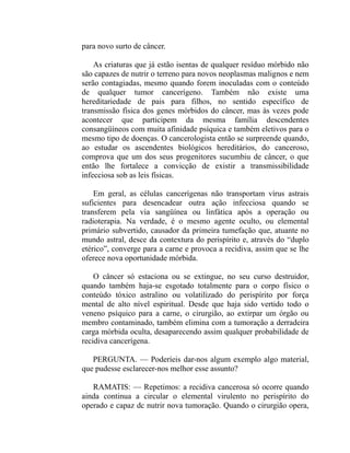 para novo surto de câncer.

    As criaturas que já estão isentas de qualquer resíduo mórbido não
são capazes de nutrir o terreno para novos neoplasmas malignos e nem
serão contagiadas, mesmo quando forem inoculadas com o conteúdo
de qualquer tumor cancerígeno. Também não existe uma
hereditariedade de pais para filhos, no sentido específico de
transmissão física dos genes mórbidos do câncer, mas às vezes pode
acontecer que participem da mesma família descendentes
consangüíneos com muita afinidade psíquica e também eletivos para o
mesmo tipo de doenças. O cancerologista então se surpreende quando,
ao estudar os ascendentes biológicos hereditários, do canceroso,
comprova que um dos seus progenitores sucumbiu de câncer, o que
então lhe fortalece a convicção de existir a transmissibilidade
infecciosa sob as leis físicas.

    Em geral, as células cancerígenas não transportam vírus astrais
suficientes para desencadear outra ação infecciosa quando se
transferem pela via sangüínea ou linfática após a operação ou
radioterapia. Na verdade, é o mesmo agente oculto, ou elemental
primário subvertido, causador da primeira tumefação que, atuante no
mundo astral, desce da contextura do perispírito e, através do “duplo
etérico”, converge para a carne e provoca a recidiva, assim que se lhe
oferece nova oportunidade mórbida.

    O câncer só estaciona ou se extingue, no seu curso destruidor,
quando também haja-se esgotado totalmente para o corpo físico o
conteúdo tóxico astralino ou volatilizado do perispírito por força
mental de alto nível espiritual. Desde que haja sido vertido todo o
veneno psíquico para a carne, o cirurgião, ao extirpar um órgão ou
membro contaminado, também elimina com a tumoração a derradeira
carga mórbida oculta, desaparecendo assim qualquer probabilidade de
recidiva cancerígena.

   PERGUNTA. — Poderíeis dar-nos algum exemplo algo material,
que pudesse esclarecer-nos melhor esse assunto?

   RAMATIS: — Repetimos: a recidiva cancerosa só ocorre quando
ainda continua a circular o elemental virulento no perispírito do
operado e capaz dc nutrir nova tumoração. Quando o cirurgião opera,
 