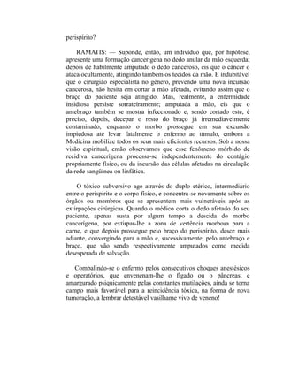 perispírito?

    RAMATIS: — Suponde, então, um indivíduo que, por hipótese,
apresente uma formação cancerígena no dedo anular da mão esquerda;
depois de habilmente amputado o dedo canceroso, eis que o câncer o
ataca ocultamente, atingindo também os tecidos da mão. E indubitável
que o cirurgião especialista no gênero, prevendo uma nova incursão
cancerosa, não hesita em cortar a mão afetada, evitando assim que o
braço do paciente seja atingido. Mas, realmente, a enfermidade
insidiosa persiste sorrateiramente; amputada a mão, eis que o
antebraço também se mostra infeccionado e, sendo cortado este, é
preciso, depois, decepar o resto do braço já irremediavelmente
contaminado, enquanto o morbo prossegue em sua excursão
impiedosa até levar fatalmente o enfermo ao túmulo, embora a
Medicina mobilize todos os seus mais eficientes recursos. Sob a nossa
visão espiritual, então observamos que esse fenômeno mórbido de
recidiva cancerígena processa-se independentemente do contágio
propriamente físico, ou da incursão das células afetadas na circulação
da rede sangüínea ou linfática.

    O tóxico subversivo age através do duplo etérico, intermediário
entre o perispírito e o corpo físico, e concentra-se novamente sobre os
órgãos ou membros que se apresentem mais vulneráveis após as
extirpações cirúrgicas. Quando o médico corta o dedo afetado do seu
paciente, apenas susta por algum tempo a descida do morbo
cancerígeno, por extirpar-lhe a zona de vertência morbosa para a
carne, e que depois prossegue pelo braço do perispírito, desce mais
adiante, convergindo para a mão e, sucessivamente, pelo antebraço e
braço, que vão sendo respectivamente amputados como medida
desesperada de salvação.

   Combalindo-se o enfermo pelos consecutivos choques anestésicos
e operatórios, que envenenam-lhe o fígado ou o pâncreas, e
amargurado psiquicamente pelas constantes mutilações, ainda se torna
campo mais favorável para a reincidência tóxica, na forma de nova
tumoração, a lembrar detestável vasilhame vivo de veneno!
 