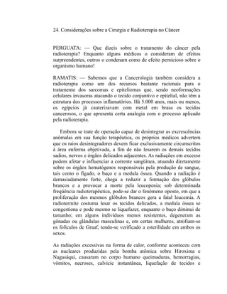24. Considerações sobre a Cirurgia e Radioterapia no Câncer


PERGUATA: — Que dizeis sobre o tratamento do câncer pela
radioterapia? Enquanto alguns médicos o consideram de efeitos
surpreendentes, outros o condenam como de efeito pernicioso sobre o
organismo humano!

RAMATIS: — Sabemos que a Cancerologia também considera a
radioterapia como um dos recursos bastante racionais para o
tratamento dos sarcomas e epiteliomas que, sendo neoformações
celulares invasoras atacando o tecido conjuntivo e epitelial, não têm a
estrutura dos processos inflamatórios. Há 5.000 anos, mais ou menos,
os egípcios já cauterizavam com metal em brasa os tecidos
cancerosos, o que apresenta certa analogia com o processo aplicado
pela radioterapia.

    Embora se trate de operação capaz de desintegrar as excrescências
anômalas em sua função terapêutica, os próprios médicos advertem
que os raios desintegradores devem ficar exclusivamente circunscritos
à área enferma objetivada, a fim de não lesarem os demais tecidos
sadios, nervos e órgãos delicados adjacentes. As radiações em excesso
podem afetar e influenciar a corrente sangüínea, atuando diretamente
sobre os órgãos hematógenos responsáveis pela produção de sangue,
tais como o fígado, o baço e a medula óssea. Quando a radiação é
demasiadamente forte, chega a reduzir a formação dos glóbulos
brancos e a provocar a morte pela leucopenia; sob determinada
freqüência radioterapêutica, pode-se dar o fenômeno oposto, em que a
proliferação dos mesmos glóbulos brancos gera a fatal leucemia. A
radiotermite costuma lesar os tecidos delicados, a medula óssea se
congestiona e pode mesmo se liquefazer, enquanto o baço diminui de
tamanho; em alguns indivíduos menos resistentes, degeneram as
gônadas ou glândulas masculinas e, em certas mulheres, atrofiam-se
os folículos de Graaf, tendo-se verificado a esterilidade em ambos os
sexos.

As radiações excessivas na forma de calor, conforme aconteceu com
as nucleares produzidas pela bomba atômica sobre Hiroxima e
Nagasáqui, causaram no corpo humano queimaduras, hemorragias,
vômitos, necroses, calvície instantânea, liquefação de tecidos e
 
