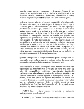 posteriormente, tumores cancerosos e leucemia. Quanto à sua
influência na formação dos genes, ensejou o nascimento de seres
anormais, abortos, natimortos, prematuros, deformações e outras
aberrações agrupadas pela Medicina em suas tabelas teratológicas.

Malgrado algumas soluções benfeitoras conseguidas pela radioterapia,
ela ainda não alcançou a porcentagem de curas de câncer que a
Medicina previa entusiasticamente no início de sua aplicação.
Insistimos em dizer-vos que, embora todos os esforços médicos nesse
sentido sejam louváveis, a unidade e a coesão vital do organismo
humano dependem particularmente de “leis biológicas” que podereis
considerar as contrapartes, atuantes ria matéria, das próprias leis
espirituais que governam o Cosmo e se entrelaçam com todas as
manifestações da vida microcósmica e a vida macrocósmica. Em
conseqüência, a radioterapia não será o recurso exclusivo e capaz de
restabelecer o poder central do espírito ainda perturbado no corpo
humano, que alimenta o câncer. Da mesma forma, extirpando-se o
tumor canceroso ou abortando-lhe o crescimento anômalo, não se
infere que com essa providência isolada desapareça em definitivo a
causa enferma oriunda da desarmonia espiritual.

Quando a terapêutica se dirige unicamente para a doença local ou
tumoração, o que pode ser apenas o sintoma isolado da causa oculta
no psiquismo doente, o êxito sempre será duvidoso e raro!

Paradoxalmente, o morbo cancerígeno ainda pode ser evocado mais
rapidamente do perispírito para a periferia da carne pelo abuso de
raios X, desequilíbrios nutritivos, vacinoterapia, intoxicação
medicamentosa mineralizante, soroterapia, emissões mortíferas de
minérios radioativos, lençóis líquidos e desintegração atômica. No
entanto, esses são apenas os agentes reveladores do câncer sob
condições de saturação mórbida na estrutura biológica e vulnerável do
ser; na realidade o conteúdo tóxico já existia latente na veste
perispiritual e sua descida coincide com alteração de outros elementos
perturbados por intervenções exteriores.

    PERGUNTA: — Será menos               conveniente   o   tratamento
radioterápico no caso do câncer?

   RAMATÍS: — Cremos desnecessário repetir-vos mais uma vez
 