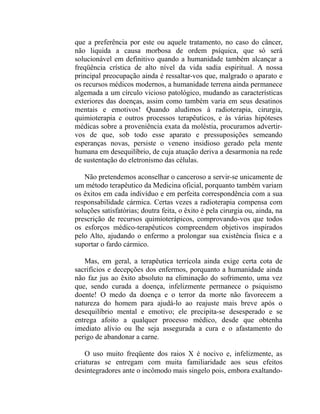 que a preferência por este ou aquele tratamento, no caso do câncer,
não liquida a causa morbosa de ordem psíquica, que só será
solucionável em definitivo quando a humanidade também alcançar a
freqüência crística de alto nível da vida sadia espiritual. A nossa
principal preocupação ainda é ressaltar-vos que, malgrado o aparato e
os recursos médicos modernos, a humanidade terrena ainda permanece
algemada a um círculo vicioso patológico, mudando as características
exteriores das doenças, assim como também varia em seus desatinos
mentais e emotivos! Quando aludimos à radioterapia, cirurgia,
quimioterapia e outros processos terapêuticos, e às várias hipóteses
médicas sobre a proveniência exata da moléstia, procuramos advertir-
vos de que, sob todo esse aparato e pressuposições semeando
esperanças novas, persiste o veneno insidioso gerado pela mente
humana em desequilíbrio, de cuja atuação deriva a desarmonia na rede
de sustentação do eletronismo das células.

   Não pretendemos aconselhar o canceroso a servir-se unicamente de
um método terapêutico da Medicina oficial, porquanto também variam
os êxitos em cada indivíduo e em perfeita correspondência com a sua
responsabilidade cármica. Certas vezes a radioterapia compensa com
soluções satisfatórias; doutra feita, o êxito é pela cirurgia ou, ainda, na
prescrição de recursos quimioterápicos, comprovando-vos que todos
os esforços médico-terapêuticos compreendem objetivos inspirados
pelo Alto, ajudando o enfermo a prolongar sua existência física e a
suportar o fardo cármico.

   Mas, em geral, a terapêutica terrícola ainda exige certa cota de
sacrifícios e decepções dos enfermos, porquanto a humanidade ainda
não faz jus ao êxito absoluto na eliminação do sofrimento, uma vez
que, sendo curada a doença, infelizmente permanece o psiquismo
doente! O medo da doença e o terror da morte não favorecem a
natureza do homem para ajudá-lo ao reajuste mais breve após o
desequilíbrio mental e emotivo; ele precipita-se desesperado e se
entrega afoito a qualquer processo médico, desde que obtenha
imediato alívio ou lhe seja assegurada a cura e o afastamento do
perigo de abandonar a carne.

    O uso muito freqüente dos raios X é nocivo e, infelizmente, as
criaturas se entregam com muita familiaridade aos seus efeitos
desintegradores ante o incômodo mais singelo pois, embora exaltando-
 
