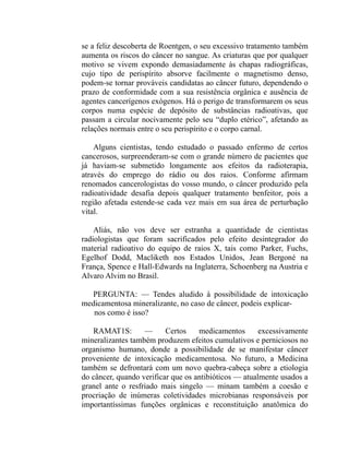 se a feliz descoberta de Roentgen, o seu excessivo tratamento também
aumenta os riscos do câncer no sangue. As criaturas que por qualquer
motivo se vivem expondo demasiadamente às chapas radiográficas,
cujo tipo de perispírito absorve facilmente o magnetismo denso,
podem-se tornar prováveis candidatas ao câncer futuro, dependendo o
prazo de conformidade com a sua resistência orgânica e ausência de
agentes cancerígenos exógenos. Há o perigo de transformarem os seus
corpos numa espécie de depósito de substâncias radioativas, que
passam a circular nocivamente pelo seu “duplo etérico”, afetando as
relações normais entre o seu perispírito e o corpo carnal.

    Alguns cientistas, tendo estudado o passado enfermo de certos
cancerosos, surpreenderam-se com o grande número de pacientes que
já haviam-se submetido longamente aos efeitos da radioterapia,
através do emprego do rádio ou dos raios. Conforme afirmam
renomados cancerologistas do vosso mundo, o câncer produzido pela
radioatividade desafia depois qualquer tratamento benfeitor, pois a
região afetada estende-se cada vez mais em sua área de perturbação
vital.

    Aliás, não vos deve ser estranha a quantidade de cientistas
radiologistas que foram sacrificados pelo efeito desintegrador do
material radioativo do equipo de raios X, tais como Parker, Fuchs,
Egelhof Dodd, Macliketh nos Estados Unidos, Jean Bergoné na
França, Spence e Hall-Edwards na Inglaterra, Schoenberg na Austria e
Alvaro Alvim no Brasil.

  PERGUNTA: — Tendes aludido à possibilidade de intoxicação
medicamentosa mineralizante, no caso de câncer, podeis explicar-
   nos como é isso?

   RAMAT1S:        —      Certos    medicamentos       excessivamente
mineralizantes também produzem efeitos cumulativos e perniciosos no
organismo humano, donde a possibilidade de se manifestar câncer
proveniente de intoxicação medicamentosa. No futuro, a Medicina
também se defrontará com um novo quebra-cabeça sobre a etiologia
do câncer, quando verificar que os antibióticos — atualmente usados a
granel ante o resfriado mais singelo — minam também a coesão e
procriação de inúmeras coletividades microbianas responsáveis por
importantíssimas funções orgânicas e reconstituição anatômica do
 
