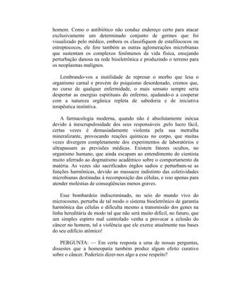 homem. Como o antibiótico não conduz endereço certo para atacar
exclusivamente um determinado conjunto de germes que foi
visualizado pelo médico, embora os classifiquem de estafilococos ou
estreptococos, ele fere também as outras aglomerações microbianas
que sustentam os complexos fenômenos da vida física, ensejando
perturbação danosa na rede bioeletrônica e produzindo o terreno para
os neoplasmas malignos.

    Lembrando-vos a inutilidade de represar o morbo que lesa o
organismo carnal e provém do psiquismo desordenado, cremos que,
no curso de qualquer enfermidade, o mais sensato sempre seria
despertar as energias espirituais do enfermo, ajudando-o a cooperar
com a natureza orgânica repleta de sabedoria e de iniciativa
terapêutica instintiva.

    A farmacologia moderna, quando não é absolutamente inócua
devido à inescrupulosidade dos seus responsáveis ,pelo lucro fácil,
certas vezes é demasiadamente violenta pela sua metralha
mineralizante, provocando reações químicas no corpo, que muitas
vezes divergem completamente dos experimentos de laboratórios e
ultrapassam as previsões médicas. Existem fatores ocultos, no
organismo humano, que ainda escapam ao entendimento do cientista
muito aferrado ao dogmatismo acadêmico sobre o comportamento da
matéria. As vezes são sacrificados órgãos sadios e perturbam-se as
funções harmônicas, devido ao massacre indistinto das coletividades
microbianas destinadas à recomposição das células, e isso apenas para
atender moléstias de conseqüências menos graves.

    Esse bombardeio indiscriminado, no seio do mundo vivo do
microcosmo, perturba de tal modo o sistema bioeletrônico de garantia
harmônica das células e dificulta mesmo a transmissão dos genes na
linha hereditária de modo tal que não será muito difícil, no futuro, que
um simples espirro mal controlado venha a provocar a eclosão do
câncer no homem, tal a violência que ele exerce atualmente nas bases
do seu edifício atômico!

    PERGUNTA: — Em certa resposta a uma de nossas perguntas,
dissestes que a homeopatia também produz algum efeito curativo
sobre o câncer. Poderíeis dizer-nos algo a esse respeito?
 