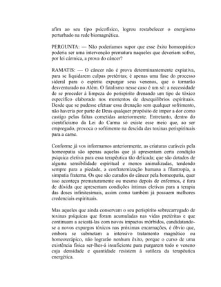afim ao seu tipo psicofísico, logrou restabelecer o energismo
perturbado na rede biomagnética.

PERGUNTA: — Não poderíamos supor que esse êxito homeopático
poderia ser uma intervenção prematura naqueles que deveriam sofrer,
por lei cármica, a prova do câncer?

RAMATIS: — O câncer não é prova determinantemente expiativa,
para se liquidarem culpas pretéritas; é apenas uma fase do processo
sideral para o espírito expurgar seus venenos, que o tornarão
desventurado no Além. O fatalismo nesse caso é um só: a necessidade
de se proceder à limpeza do perispírito drenando um tipo de tóxico
específico elaborado nos momentos de desequilíbrios espirituais.
Desde que se pudesse efetuar essa drenação sem qualquer sofrimento,
não haveria por parte de Deus qualquer propósito de impor a dor como
castigo pelas faltas cometidas anteriormente. Entretanto, dentro do
cientificismo da Lei do Carma só existe esse meio que, ao ser
empregado, provoca o sofrimento na descida das toxinas perispirituais
para a carne.

Conforme já vos informamos anteriormente, as criaturas curáveis pela
homeopatia são apenas aquelas que já apresentam certa condição
psíquica eletiva para essa terapêutica tão delicada; que são dotados de
alguma sensibilidade espiritual e menos animalizadas, tendendo
sempre para a piedade, a confraternização humana a filantropia, a
simpatia fraterna. Os que são curados do câncer pela homeopatia, quer
isso aconteça prematuramente ou mesmo depois de enfermos, é fora
de dúvida que apresentam condições íntimas eletivas para a terapia
das doses infinitesimais, assim como também já possuem melhores
credenciais espirituais.

Mas aqueles que ainda conservam o seu perispírito sobrecarregado de
toxinas psíquicas que foram acumuladas nas vidas pretéritas e que
continuam a acicatá-las com novos impactos mórbidos, candidatando-
se a novos expurgos tóxicos nas próximas encarnações, é óbvio que,
embora se submetam a intensivo tratamento magnético ou
homeoterápico, não lograrão nenhum êxito, porque o curso de uma
existência física ser-lhes-á insuficiente para purgarem todo o veneno
cuja densidade e quantidade resistem à sutileza da terapêutica
energética.
 