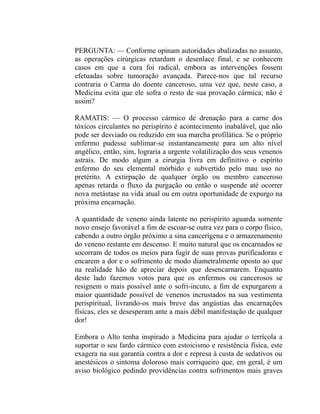 PERGUNTA: — Conforme opinam autoridades abalizadas no assunto,
as operações cirúrgicas retardam o desenlace final, e se conhecem
casos em que a cura foi radical, embora as intervenções fossem
efetuadas sobre tumoração avançada. Parece-nos que tal recurso
contraria o Carma do doente canceroso, uma vez que, neste caso, a
Medicina evita que ele sofra o resto de sua provação cármica; não é
assim?

RAMATIS: — O processo cármico de drenação para a carne dos
tóxicos circulantes no perispírito é acontecimento inabalável, que não
pode ser desviado ou reduzido em sua marcha profilática. Se o próprio
enfermo pudesse sublimar-se instantaneamente para um alto nível
angélico, então, sim, lograria a urgente volatilização dos seus venenos
astrais. De modo algum a cirurgia livra em definitivo o espírito
enfermo do seu elemental mórbido e subvertido pelo mau uso no
pretérito. A extirpação de qualquer órgão ou membro canceroso
apenas retarda o fluxo da purgação ou então o suspende até ocorrer
nova metástase na vida atual ou em outra oportunidade de expurgo na
próxima encarnação.

A quantidade de veneno ainda latente no perispírito aguarda somente
novo ensejo favorável a fim de escoar-se outra vez para o corpo físico,
cabendo a outro órgão próximo a sina cancerígena e o armazenamento
do veneno restante em descenso. E muito natural que os encarnados se
socorram de todos os meios para fugir de suas provas purificadoras e
encarem a dor e o sofrimento de modo diametralmente oposto ao que
na realidade hão de apreciar depois que desencarnarem. Enquanto
deste lado fazemos votos para que os enfermos ou cancerosos se
resignem o mais possível ante o sofri-incuto, a fim de expurgarem a
maior quantidade possível de venenos incrustados na sua vestimenta
perispiritual, livrando-os mais breve das angústias das encarnações
físicas, eles se desesperam ante a mais débil manifestação de qualquer
dor!

Embora o Alto tenha inspirado a Medicina para ajudar o terrícola a
suportar o seu fardo cármico com estoicismo e resistência física, este
exagera na sua garantia contra a dor e represa à custa de sedativos ou
anestésicos o sintoma doloroso mais corriqueiro que, em geral, é um
aviso biológico pedindo providências contra sofrimentos mais graves
 