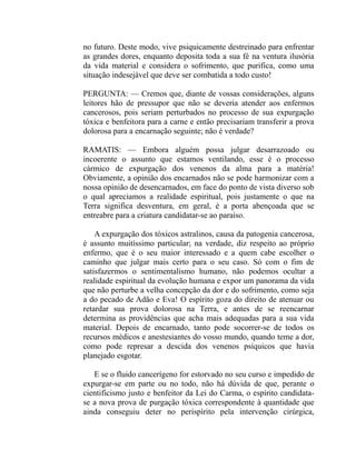 no futuro. Deste modo, vive psiquicamente destreinado para enfrentar
as grandes dores, enquanto deposita toda a sua fé na ventura ilusória
da vida material e considera o sofrimento, que purifica, como uma
situação indesejável que deve ser combatida a todo custo!

PERGUNTA: — Cremos que, diante de vossas considerações, alguns
leitores hão de pressupor que não se deveria atender aos enfermos
cancerosos, pois seriam perturbados no processo de sua expurgação
tóxica e benfeitora para a carne e então precisariam transferir a prova
dolorosa para a encarnação seguinte; não é verdade?

RAMATIS: — Embora alguém possa julgar desarrazoado ou
incoerente o assunto que estamos ventilando, esse é o processo
cármico de expurgação dos venenos da alma para a matéria!
Obviamente, a opinião dos encarnados não se pode harmonizar com a
nossa opinião de desencarnados, em face do ponto de vista diverso sob
o qual apreciamos a realidade espiritual, pois justamente o que na
Terra significa desventura, em geral, é a porta abençoada que se
entreabre para a criatura candidatar-se ao paraíso.

    A expurgação dos tóxicos astralinos, causa da patogenia cancerosa,
é assunto muitíssimo particular; na verdade, diz respeito ao próprio
enfermo, que é o seu maior interessado e a quem cabe escolher o
caminho que julgar mais certo para o seu caso. Só com o fim de
satisfazermos o sentimentalismo humano, não podemos ocultar a
realidade espiritual da evolução humana e expor um panorama da vida
que não perturbe a velha concepção da dor e do sofrimento, como seja
a do pecado de Adão e Eva! O espírito goza do direito de atenuar ou
retardar sua prova dolorosa na Terra, e antes de se reencarnar
determina as providências que acha mais adequadas para a sua vida
material. Depois de encarnado, tanto pode socorrer-se de todos os
recursos médicos e anestesiantes do vosso mundo, quando teme a dor,
como pode represar a descida dos venenos psíquicos que havia
planejado esgotar.

   E se o fluido cancerígeno for estorvado no seu curso e impedido de
expurgar-se em parte ou no todo, não há dúvida de que, perante o
cientificismo justo e benfeitor da Lei do Carma, o espírito candidata-
se a nova prova de purgação tóxica correspondente à quantidade que
ainda conseguiu deter no perispírito pela intervenção cirúrgica,
 