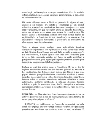 cauterização, radioterapia ou outro processo violento. Essa é a verdade
sideral, malgrado não consiga satisfazer completamente o raciocínio
de muitos encarnados.

Há muita diferença entre a Medicina precária de alguns séculos,
quando o ser humano era tratado à semelhança de um animal
submetido aos cautérios, vomitórios e às moxas chamejantes, e o trato
médico moderno, em que o paciente, graças ao advento da anestesia,
quase que só enfrenta as dores mais suaves da convalescença. No
futuro, quando a humanidade também apresentar melhor padrão de
espiritualidade, a Medicina já terá abandonado o manuseio dos
instrumentos cirúrgicos torturantes, e pesquisará na profundeza da
alma a causa exata da enfermidade.

Tanto o câncer como qualquer outra enfermidade insidiosa
comportam-se perante as leis espirituais do Cosmo como efeito exato
da Lei Cármica de que”a dada um será dado segundo as suas obras”.
Em conseqüência, a nossa opinião não teria força suficiente para
torcer as leis espirituais, criadas por Deus, ou então modificar a
patogenia do câncer, para alguns privilegiados poderem escapar pela
tangente de sua responsabilidade milenária....

Embora os espíritos apelem pana a Providência Divina a fim de
fugirem aos destinos atrozes que eles mesmos geraram no passado, a
Lei imutável não faz distinções nem outorga privilégios; e, por isso,
pagam tributo à patogenia do câncer criaturinhas adoráveis e recém-
nascidas, moços vigorosos e velhos laboriosos, bandidos e sacerdotes,
homens cultos e homens analfabetos, criaturas belíssimas e seres
deformados, mulheres santificadas e infelizes decaídas, homens
solteiros e pais de numerosa prole, heróis abnegados e criaturas
acovardadas, médicos devotados e pacientes estóicos, ricos e pobres,
ateus e devotos!

PERGUNTA: — Mas não é um dever humano tentarem-se todos os
esforços possíveis para a cura do câncer, mesmo que saiba tratar-se de
uma expurgação psíquica benfeitora?

   RAMATIS: — Infelizmente, o Carma da humanidade terrícola
ainda é de expurgo drástico e exige recursos violentos que provocam
padecimentos cruciantes nas criaturas, como no caso do câncer. E
 
