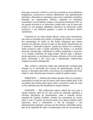 justo que se procure o lenitivo e, por isso, aventam-se novas hipóteses
terapêuticas, constroem-se custosos laboratórios com aparelhamento
eletrônico, alimentam-se esperanças ante novas conclusões científicas
baseadas em experimentos inéditos, enquanto os charlatões
aconselham o uso de plantas, drogas e exorcismos misteriosos! De vez
em quando animam-se os cancerosos, pondo toda a sua fé numa raiz
exótica ou em qualquer substância superativa ou absorvente; então
acelera-se a sua dinâmica psíquica a ponto de produzir efeitos
satisfatórios.

    Conforme já vos temos ditado alhures, certas curas miraculosas,
tais como as ocorridas em Lourdes, os milagres de Fátima, os sucessos
dos taumaturgos do sertão ou das fontes milagrosas que atraem
romarias de enfermos, devem-se mais ao fato destes dinamizarem em
si mesmos o “detonador psíquico” gerado por intensa fé e confiança.
Então acelera-se todo o campo psicofísico do doente e se desatam
músculos entorpecidos, substituem-se células aniquiladas e renovam-
se as funções atrofiadas há longo tempo. Mesmo após a hipnose,
muitos pacientes, ao acordarem do transe, afirmam-se livres de certas
dores, incômodos e até vícios que o hipnotizador ordenou-lhes
esquecer na mente enfraquecida.

    Mas, embora o canceroso tenha sido radioativado, mutilado pela
cirurgia ou se intoxicado por excesso de quimioterapia, devido à
pressa e o desespero para obter a cura física, só a terapêutica do Cristo
ainda é a mais eficiente para restaurar a saúde do espírito eterno.

    PERGUNTA: — Embora não tenhais opinado sobre se a cirurgia é
aconselhável ou não no caso do câncer, pelo menos podeis dizer se de
sua prática não resulta maior agravo para o canceroso, tendo em vista
as leis espirituais que lhe disciplinam o resgate cármico.

    RAMATIS: — Não conhecemos agravo sideral por isso, pois o
mundo material, além de ser uma escola de educação espiritual, é
eficiente laboratório de experimentos, onde a centelha divina,
emanada do Espírito Cósmico, modela sua consciência de existir,
saber e criar. O espírito do homem pode viver alguns milênios entre
equívocos, dores e sofrimentos, a fim de conseguir o seu
aprimoramento espiritual, sem que isso lhe obstrua a felicidade eterna,
que há de esplender-lhe após a compensação justa do seu passado de
 