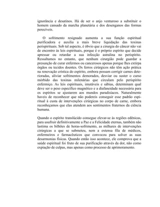 ignorância e desatinos. Há de ser o anjo venturoso a substituir o
homem cansado da marcha planetária e dos desenganos das formas
perecíveis.

    O sofrimento resignado aumenta a sua função espiritual
purificadora e auxilia a mais breve liquidação das toxinas
perispirituais. Sob tal aspecto, é óbvio que a cirurgia do câncer não vai
de encontro às leis espirituais, porque é o próprio espírito que decide
apressar ou retardar a sua infecção astralina no perispírito.
Ressaltamos no entanto, que nenhum cirurgião pode guardar a
presunção de curar enfermos ou cancerosos apenas porque lhes extirpa
órgãos ou tecidos doentes. Os ferros cirúrgicos não têm ação prática
na renovação crística do espírito, embora possam corrigir carnes dete-
rioradas, aliviar sofrimentos demorados, desviar ou suster o curso
mórbido das toxinas milenárias que circulam pelo perispírito
enfermiço. As leis espirituais, imutáveis e sábias, determinam qual
deve ser o peso específico magnético e a diafaneidade necessária para
os espíritos se ajustarem aos mundos paradisíacos. Naturalmente
haveis de reconhecer que não podereis conseguir esse padrão espi-
ritual à custa de intervenções cirúrgicas no corpo de carne, embora
reconheçamos que elas atendem aos sentimentos fraternos da ciência
humana.

Quando o espírito translúcido consegue elevar-se às regiões edênicas,
para usufruir definitivamente a Paz e a Felicidade eternas, também não
lastima os bilhões de horas-sofrimento, as milhares de intervenções
cirúrgicas a que se submeteu, nem a extensa fila de médicos,
enfermeiros e farmacêuticos que convocou para solver as suas
desarmonias físicas. Quando então isso acontece, ele comprova que a
saúde espiritual foi fruto de sua purificação através da dor, não como
expiação de culpas, mas apenas como processo de aprimoramento.
 