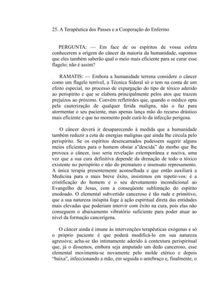 25. A Terapêutica dos Passes e a Cooperação do Enfermo


   PERGUNTA: — Em face de os espíritos de vossa esfera
conhecerem a origem do câncer da maioria da humanidade, supomos
que eles também saberão qual o meio mais eficiente para se curar esse
flagelo; não é assim?

    RAMATIS: — Embora a humanidade terrena considere o câncer
como um flagelo terrível, a Técnica Sideral só o tem na conta de um
efeito especial, no processo de expurgação do tipo de tóxico aderido
ao perispírito e que se elabora principalmente pelos atos que trazem
prejuízos ao próximo. Convém refletirdes que, quando o médico opta
pela cauterização de qualquer ferida maligna, não o faz para
atormentar o seu paciente, mas apenas lança mão do recurso drástico
mais eficiente e que no momento pode curá-lo da infecção perigosa.

    O câncer deverá ir desaparecendo à medida que a humanidade
também reduzir a cota de energias malignas que ainda lhe circula pelo
perispírito. Se os espíritos desencarnados pudessem sugerir alguns
meios eficientes para o homem obstar a”descida” do morbo que lhe
provoca o câncer, isso seria revelação extemporânea e nociva, uma
vez que a sua cura definitiva depende da drenação de todo o tóxico
existente no perispírito e não do prematuro e insensato represamento.
A única terapia presentemente aconselhada e que então auxiliará a
Medicina para o mais breve êxito, insistimos em repetir-vos: é a
cristificação do homem e o seu devotamento incondicional ao
Evangelho de Jesus, com a conseqüente sublimação do espírito
enodoado. O elemental subvertido canceroso é tão rude e primitivo,
que a sua natureza inóspita foge à ação espiritual direta das entidades
mais elevadas que poderiam intervir com êxito na cura, pois elas não
conseguem o abaixamento vibratório suficiente para poder atuar ao
nível da formação cancerígena.

   O câncer ainda é imune às intervenções terapêuticas exógenas e só
o próprio paciente é que poderá modificá-lo em sua natureza
agressiva; acha-se tão intimamente aderido à contextura perispiritual
que, já o dissemos, embora seja amputado um dedo canceroso, esse
elemental movimenta-se novamente pelo molde etérico e depois
“baixa”, infeccionando a mão, em seguida o antebraço e, finalmente, o
 
