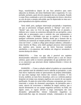 braço, transferindo-se depois de um foco primitivo para outro
adjacente ou distante, até minar fatalmente todo o organismo. E o seu
portador, portanto, quem deverá expurgá-lo da sua circulação, ficando
o corpo físico condenado a servir de condensador do tóxico e devolver
ao seio da terra a energia subvertida, que foi depreciada no mau uso e
pela imprudência do espírito enfermo.

    Seria inútil, pois, qualquer intervenção precipitada e inoportuna,
em que se procurasse extinguir primeiro a “doença” sem curar o
“doente” que, uma vez livre da carga mórbida, não só passaria a
elaborar novo veneno na contextura delicada do seu perispírito, como
ainda não se preocuparia com o controle dos seus pensamentos e
emoções, dada a facilidade com que os espíritos o livrariam de
qualquer sofrimento posterior. Demais, desde que o homem não se
conforma em renunciar ao mundo profano e aderir absolutamente ao “
reino do Cristo”, e ainda se aflige pelos desejos ardentes, cultuando o
reino ilusório de Maya, seria inútil qualquer processo intervencional
dos espíritos pois, mesmo que de início houvesse resultado
satisfatório, o ex-canceroso não tardaria em eleger-se novamente à
mesma doença do câncer.

PERGUNTA: — Uma vez que não é possível aos espíritos
desencarnados indicarem o remédio infalível para a cura do câncer
cármico, quais serão os recursos apropriados de que poderiam servir-
se os cancerosos que precisam drenar implacavelmente o tóxico do
seu perispírito?

   RAMATIS: — Como a solução radical só poderia ser concretizada
pela expulsão total da substância nociva aderida ao perispírito, a cura
mais breve implicaria ainda no apressamento da própria enfermidade,
ou seja num expurgo mais intenso dos venenos existentes. E isto
levaria, também, ao mais breve desenlace, salvo se o enfermo pudesse
despertar em tempo suas energias angélicas em socorro de sua urgente
purificação. Os pajés de certas tribos africanas conseguiam, por vezes,
estacionar o avanço do elemental cancerígeno, do perispírito para a
carne, através de exorcismos e trabalhos de magia curativa, que o
atacam diretamente no seu campo magnético primário; na Índia, em
alguns casos, os iogues aliviam a carga cancerígena dos seus
discípulos aplicando-lhes intenso tratamento magnético ou
absorvendo-lhes algo do elemental irritado, volatizando-o do meio
 