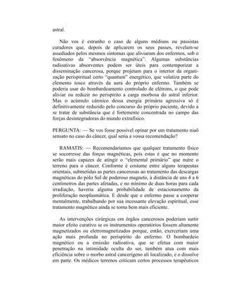 astral.

    Não vos é estranho o caso de alguns médiuns ou passistas
curadores que, depois de aplicarem os seus passes, revelam-se
assediados pelos mesmos sintomas que aliviaram dos enfermos, sob o
fenômeno da “absorvência magnética”. Algumas substâncias
radioativas absorventes podem ser úteis para contemporizar a
disseminação cancerosa, porque projetam para o interior da organi-
zação perispiritual certo “quantum” energético, que volatiza parte do
elemento tosco através da aura do próprio enfermo. Também se
poderia usar do bombardeamento controlado de elétrons, o que pode
aliviar ou reduzir no perispírito a carga morbosa do astral inferior.
Mas o acúmulo cármico dessa energia primária agressiva só é
definitivamente reduzido pelo concurso do próprio paciente, devido a
se tratar de substância que é fortemente concentrada no campo das
forças desintegradoras do mundo extrafísico.

PERGUNTA: — Se vos fosse possível opinar por um tratamento niaõ
sensato no caso do câncer, qual seria a vossa recomendação?

    RAMATIS: — Recomendaríamos que qualquer tratamento físico
se socorresse das forças magnéticas, pois estas é que no momento
serão mais capazes de atingir o “elemental primário” que nutre o
terreno para o câncer. Conforme é costume entre alguns terapeutas
orientais, submetidas as partes cancerosas ao tratamento das descargas
magnéticas do pólo Sul de poderoso magneto, à distância de uns 4 a 6
centímetros das partes afetadas, e no mínimo de duas horas para cada
irradiação, haveria alguma probabilidade de estacionamento da
proliferação neoplasmática. E desde que o enfermo passe a cooperar
mentalmente, trabalhando por sua incessante elevação espiritual, esse
tratamento magnético ainda se torna bem mais eficiente.

    As intervenções cirúrgicas em órgãos cancerosos poderiam surtir
maior efeito curativo se os instrumentos operatórios fossem altamente
magnetizados ou eletromagnetizados porque, então, exerceriam uma
ação mais profunda no perispírito do enfermo. O bombardeio
magnético ou a emissão radioativa, que se efetua com maior
penetração na intimidade oculta do ser, também atua com mais
eficiência sobre o morbo astral cancerígeno ali localizado, e o dissolve
em parte. Os médicos terrenos criticam certos processos terapêuticos
 