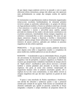 de que alguns magos puderam servir-se no passado e com os quais
obtiveram efeitos miraculosos, porque não sabem que eles operavam
mais profundamente no campo das energias ocultas do espírito
imortal.

Os instrumentos ou aparelhamentos médicos fortemente magnetizados
tornar-se-iam excelentes bombardeadores do elemental primário
invisível, porque as partículas radioativadas e os grupos de elétrons
em fuga produzem também a fissura na substância astral que circunda
o foco canceroso e o sustêm na sua proliferação nociva. Eis por que o
passe magnético e mesmo o proverbial passe espírita, quando
provindo de criaturas de boa saúde e elevada moral, constituem-se em
excelentes potenciais, transfundindo ótimas energias magnéticas aos
enfermos e minorando-lhes as dores cancerígenas. Há casos em que
alguns cancerosos chegam a dispensar a morfina e desencarnam
tranqüilos, apenas porque foram submetidos a um tratamento longo e
intensivo de passes curativos, aplicados por médiuns ou passistas
magnéticos de alto critério espiritual.

PERGUNTA: — Já que tocastes nesse assunto, poderíeis dizer-nos
mais alguma coisa sobre o magnetismo curador e a terapêutico do
passe mediú nico, também aplicáveis ao caso do câncer?

RAMATIS: — Considerando-se que as enfermidades físicas, em geral,
são provenientes da desarmonia psíquica, intoxicação ou debilidade
magnética vital do perispírito, os passes magnéticos ou fluídicos são
recursos que proporcionam verdadeiras transfusões de energia através
do “duplo etérico”, insuflando-as pelos plexos nervosos e ativando
também o sistema glandular para proceder às devidas correções
orgânicas. Em geral, já existe uma contínua vampirização do
magnetismo humano entre os próprios encarnados quando, sob a
regência da Lei dos vasos comunicantes, os mais débeis sorvem as
energias magnéticas dos que são mais vigorosos ou gozam de mais
saúde.

    O passe é uma transfusão de fluidos espontâneos e benfeitores,
sem dúvida tão eficientes e poderosos quanto o seja o potencial
emitido pela vontade do seu agente. Pode mesmo ser considerado um
elemento catalisador que, agindo no paciente, acelera-lhe as forças
estagnadas e desperta o campo eletrônico do psiquismo diretor do
 