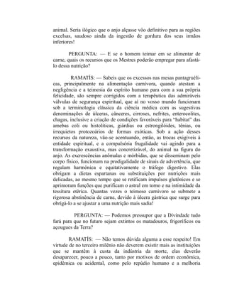 animal. Seria ilógico que o anjo alçasse vôo definitivo para as regiões
excelsas, saudoso ainda da ingestão de gordura dos seus irmãos
inferiores!

        PERGUNTA: — E se o homem teimar em se alimentar de
carne, quais os recursos que os Mestres poderão empregar para afastá-
lo dessa nutrição?

         RAMATÍS: — Sabeis que os excessos nas mesas pantagruéli-
cas, principalmente na alimentação carnívora, quando atestam a
negligência e a teimosia do espírito humano para com a sua própria
felicidade, são sempre corrigidos com a terapêutica das admiráveis
válvulas de segurança espiritual, que aí no vosso mundo funcionam
sob a terminologia clássica da ciência médica com as sugestivas
denominações de úlceras, cânceres, cirroses, nefrites, enterocolites,
chagas, inclusive a criação de condições favoráveis para “habitat” das
amebas coli ou histolíticas, giárdias ou estrongilóides, tênias, ou
irrequietos protozoários de formas exóticas. Sob a ação desses
recursos da natureza, vão-se acentuando, então, as trocas exigíveis à
entidade espiritual, e a compulsória frugalidade vai agindo para a
transformação exaustiva, mas concretizável, do animal na figura do
anjo. As excrescências anômalas e mórbidas, que se disseminam pelo
corpo físico, funcionam na prodigalidade de sinais de advertência, que
regulam harmônica e equitativamente o tráfego digestivo. Elas
obrigam a dietas espartanas ou substituições por nutrições mais
delicadas, ao mesmo tempo que se retificam impulsos glutônicos e se
aprimoram funções que purificam o astral em torno e na intimidade da
tessitura etérica. Quantas vezes o teimoso carnívoro se submete a
rigorosa abstinência de carne, devido à úlcera gástrica que surge para
obrigá-lo a se ajustar a uma nutrição mais sadia!

          PERGUNTA: — Podemos pressupor que a Divindade tudo
fará para que no futuro sejam extintos os matadouros, frigoríficos ou
açougues da Terra?

        RAMATÍS: — Não temos dúvida alguma a esse respeito! Em
virtude de no terceiro milênio não deverem existir mais as instituições
que se mantêm à custa da indústria da morte, elas deverão
desaparecer, pouco a pouco, tanto por motivos de ordem econômica,
epidêmica ou acidental, como pelo repúdio humano e a melhoria
 