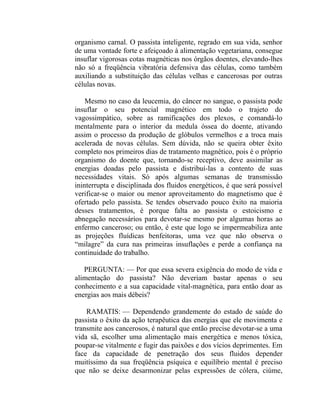 organismo carnal. O passista inteligente, regrado em sua vida, senhor
de uma vontade forte e afeiçoado à alimentação vegetariana, consegue
insuflar vigorosas cotas magnéticas nos órgãos doentes, elevando-lhes
não só a freqüência vibratória defensiva das células, como também
auxiliando a substituição das células velhas e cancerosas por outras
células novas.

    Mesmo no caso da leucemia, do câncer no sangue, o passista pode
insuflar o seu potencial magnético em todo o trajeto do
vagossimpático, sobre as ramificações dos plexos, e comandá-lo
mentalmente para o interior da medula óssea do doente, ativando
assim o processo da produção de glóbulos vermelhos e a troca mais
acelerada de novas células. Sem dúvida, não se queira obter êxito
completo nos primeiros dias de tratamento magnético, pois é o próprio
organismo do doente que, tornando-se receptivo, deve assimilar as
energias doadas pelo passista e distribuí-las a contento de suas
necessidades vitais. Só após algumas semanas de transmissão
ininterrupta e disciplinada dos fluidos energéticos, é que será possível
verificar-se o maior ou menor aproveitamento do magnetismo que é
ofertado pelo passista. Se tendes observado pouco êxito na maioria
desses tratamentos, é porque falta ao passista o estoicismo e
abnegação necessários para devotar-se mesmo por algumas horas ao
enfermo canceroso; ou então, é este que logo se impermeabiliza ante
as projeções fluídicas benfeitoras, uma vez que não observa o
“milagre” da cura nas primeiras insuflações e perde a confiança na
continuidade do trabalho.

   PERGUNTA: — Por que essa severa exigência do modo de vida e
alimentação do passista? Não deveriam bastar apenas o seu
conhecimento e a sua capacidade vital-magnética, para então doar as
energias aos mais débeis?

    RAMATIS: — Dependendo grandemente do estado de saúde do
passista o êxito da ação terapêutica das energias que ele movimenta e
transmite aos cancerosos, é natural que então precise devotar-se a uma
vida sã, escolher uma alimentação mais energética e menos tóxica,
poupar-se vitalmente e fugir das paixões e dos vícios deprimentes. Em
face da capacidade de penetração dos seus fluidos depender
muitíssimo da sua freqüência psíquica e equilíbrio mental é preciso
que não se deixe desarmonizar pelas expressões de cólera, ciúme,
 