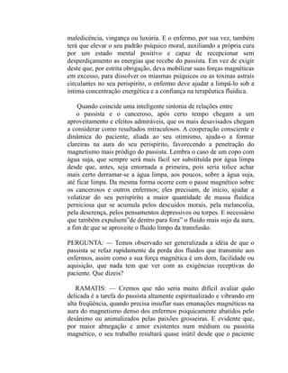 maledicência, vingança ou luxúria. E o enfermo, por sua vez, também
terá que elevar o seu padrão psíquico moral, auxiliando a própria cura
por um estado mental positivo e capaz de recepcionar sem
desperdiçamento as energias que recebe do passista. Em vez de exigir
deste que, por estrita obrigação, deva mobilizar suas forças magnéticas
em excesso, para dissolver os miasmas psíquicos ou as toxinas astrais
circulantes no seu perispírito, o enfermo deve ajudar a limpá-lo sob a
íntima concentração energética e a confiança na terapêutica fluídica.

    Quando coincide uma inteligente sintonia de relações entre
    o passista e o canceroso, após certo tempo chegam a um
aproveitamento e efeitos admiráveis, que os mais desavisados chegam
a considerar como resultados miraculosos. A cooperação consciente e
dinâmica do paciente, aliada ao seu otimismo, ajuda-o a formar
clareiras na aura do seu perispírito, favorecendo a penetração do
magnetismo mais pródigo do passista. Lembra o caso de um copo com
água suja, que sempre será mais fácil ser substituída por água limpa
desde que, antes, seja entornada a primeira, pois seria tolice achar
mais certo derramar-se a água limpa, aos poucos, sobre a água suja,
até ficar limpa. Da mesma forma ocorre com o passe magnético sobre
os cancerosos e outros enfermos; eles precisam, de início, ajudar a
volatizar do seu perispírito a maior quantidade de massa fluídica
perniciosa que se acumula pelos descuidos morais, pela melancolia,
pela descrença, pelos pensamentos depressivos ou torpes. E necessário
que também expulsem”de dentro para fora” o fluido mais sujo da aura,
a fim de que se aproveite o fluido limpo da transfusão.

PERGUNTA: — Temos observado ser generalizada a idéia de que o
passista se refaz rapidamente da perda dos fluidos que transmite aos
enfermos, assim como a sua força magnética é um dom, facilidade ou
aquisição, que nada tem que ver com as exigências receptivas do
paciente. Que dizeis?

   RAMATIS: — Cremos que não seria muito difícil avaliar quão
delicada é a tarefa do passista altamente espiritualizado e vibrando em
alta freqüência, quando precisa insuflar suas emanações magnéticas na
aura do magnetismo denso dos enfermos psiquicamente abatidos pelo
desânimo ou animalizados pelas paixões grosseiras. E evidente que,
por maior abnegação e amor existentes num médium ou passista
magnético, o seu trabalho resultará quase inútil desde que o paciente
 