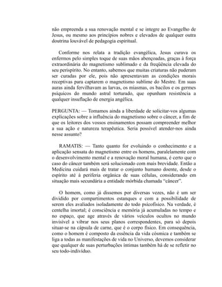 não empreenda a sua renovação mental e se integre ao Evangelho de
Jesus, ou mesmo aos princípios nobres e elevados de qualquer outra
doutrina louvável de pedagogia espiritual.

   Conforme nos relata a tradição evangélica, Jesus curava os
enfermos pelo simples toque de suas mãos abençoadas, graças à força
extraordinária do magnetismo sublimado e da freqüência elevada do
seu perispírito. No entanto, sabemos que muitas criaturas não puderam
ser curadas por ele, pois não apresentavam as condições morais
receptivas para captarem o magnetismo sublime do Mestre. Em suas
auras ainda fervilhavam as larvas, os miasmas, os bacilos e os germes
psíquicos do mundo astral torturado, que opunham resistência a
qualquer insuflação de energia angélica.

PERGUNTA: — Tomamos ainda a liberdade de solicitar-vos algumas
explicações sobre a influência do magnetismo sobre o câncer, a fim de
que os leitores dos vossos ensinamentos possam compreender melhor
a sua ação e natureza terapêutica. Seria possível atender-nos ainda
nesse assunto?

    RAMATIS: — Tanto quanto for evoluindo o conhecimento e a
aplicação sensata do magnetismo entre os homens, paralelamente com
o desenvolvimento mental e a renovação moral humana, é certo que o
caso do câncer também será solucionado com mais brevidade. Então a
Medicina cuidará mais de tratar o conjunto humano doente, desde o
espírito até à periferia orgânica de suas células, considerando em
situação mais secundária a entidade mórbida chamada “câncer”.

    O homem, como já dissemos por diversas vezes, não é um ser
dividido por compartimentos estanques e com a possibilidade de
serem eles avaliados isoladamente do todo psícofísico. Na verdade, é
centelha imortal; é consciência e memória já acumuladas no tempo e
no espaço, que age através de vários veículos ocultos no mundo
invisível a vibrar nos seus planos correspondentes, para só depois
situar-se na cápsula de carne, que é o corpo físico. Em consequência,
como o homem é composto da essência da vida cósmica e também se
liga a todas as manifestações de vida no Universo, devemos considerar
que qualquer de suas perturbações íntimas também há de se refletir no
seu todo-indivíduo.
 