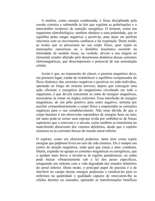 A matéria, como energia condensada, é força disciplinada pela
coesão cósmica e submetida às leis que regulam as polarizações e o
intercâmbio recíproco de nutrição energética. O homem, como um
organismo eletrobiológico, também obedece a uma polaridade, que se
equilibra pelas cargas negativas e positivas, para atuar em perfeita
sincronia com os movimentos cardíacos e da respiração. Deste modo,
as lesões que se processam no seu corpo físico, quer sejam as
tumorações cancerosas ou o distúrbio leucêmico ocorrido na
intimidade da medula óssea, na verdade, devem a sua origem ao
elemental criador alterado pela desarmonia dinâmica dessas correntes
eletromagnéticas, que descompensam o potencial de sua sustentação
celular.

    Assim é que, no tratamento do câncer, o passista magnético deve,
em primeiro lugar, cuidar de restabelecer o equilíbrio compensador do
fluxo dinâmico das correntes negativas e positivas no todo-indivíduo,
operando ao longo do sistema nervoso; depois que conseguir uma
ação eficiente e energética do magnetismo circulando em todo o
organismo, é que deverá concentrar as cotas de energias magnéticas,
necessárias às zonas ou órgãos enfermos. Essa transfusão de energias
magnéticas, de um pólo positivo para outro negativo, termina por
auxiliar extraordinariamente o corpo físico a empreender as correções
orgânicas para o seu restabelecimento. Não resta dúvida de que o
corpo humano é um absorvente espontâneo de energias boas ou más;
ele tanto pode-se tornar uma esponja ávida por embeber-se de forças
superiores que o renovam e o ativam, como também se transforma no
mata-borrão absorvente dos venenos deletérios, desde que o espírito
sintonize-se às correntes baixas do mundo astral inferior.

O espírito, como um eletroimã poderoso, tanto atrai como repele
energias que palpitam livres no seio da vida cósmica. Ele é sempre um
centro de atração magnética, onde quer que esteja e atue; condensa,
liberta, expande ou agrupa as correntes magnéticas ou energéticas, que
o ajudam mais breve a nivelar-se às regiões paradisíacas; ou então
pode baixar vibratoriamente sob a lei dos pesos específicos,
estagnando em sintonia com a vida degradada dos mundos deletérios
do astral inferior. Deste modo, o principal papel do passista é o de
interferir no campo dessas energias poderosas e canalizá-las para os
enfermos na quantidade e qualidade capazes de renovarem-lhe as
células doentes ou cansadas, operando as transformações benéficas
 
