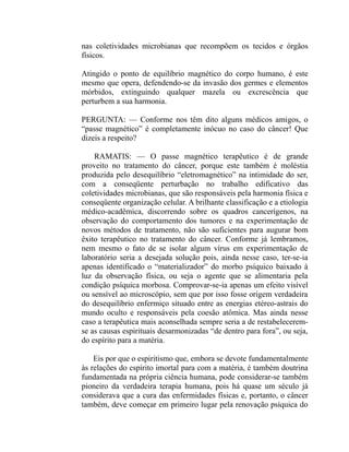 nas coletividades microbianas que recompõem os tecidos e órgãos
físicos.

Atingido o ponto de equilíbrio magnético do corpo humano, é este
mesmo que opera, defendendo-se da invasão dos germes e elementos
mórbidos, extinguindo qualquer mazela ou excrescência que
perturbem a sua harmonia.

PERGUNTA: — Conforme nos têm dito alguns médicos amigos, o
“passe magnético” é completamente inócuo no caso do câncer! Que
dizeis a respeito?

    RAMATIS: — O passe magnético terapêutico é de grande
proveito no tratamento do câncer, porque este também é moléstia
produzida pelo desequilíbrio “eletromagnético” na intimidade do ser,
com a conseqüente perturbação no trabalho edificativo das
coletividades microbianas, que são responsáveis pela harmonia física e
conseqüente organização celular. A brilhante classificação e a etiologia
médico-acadêmica, discorrendo sobre os quadros cancerígenos, na
observação do comportamento dos tumores e na experimentação de
novos métodos de tratamento, não são suficientes para augurar bom
êxito terapêutico no tratamento do câncer. Conforme já lembramos,
nem mesmo o fato de se isolar algum vírus em experimentação de
laboratório seria a desejada solução pois, ainda nesse caso, ter-se-ia
apenas identificado o “materializador” do morbo psíquico baixado à
luz da observação física, ou seja o agente que se alimentaria pela
condição psíquica morbosa. Comprovar-se-ia apenas um efeito visível
ou sensível ao microscópio, sem que por isso fosse origem verdadeira
do desequilíbrio enfermiço situado entre as energias etéreo-astrais do
mundo oculto e responsáveis pela coesão atômica. Mas ainda nesse
caso a terapêutica mais aconselhada sempre seria a de restabelecerem-
se as causas espirituais desarmonizadas “de dentro para fora”, ou seja,
do espírito para a matéria.

    Eis por que o espiritismo que, embora se devote fundamentalmente
às relações do espírito imortal para com a matéria, é também doutrina
fundamentada na própria ciência humana, pode considerar-se também
pioneiro da verdadeira terapia humana, pois há quase um século já
considerava que a cura das enfermidades físicas e, portanto, o câncer
também, deve começar em primeiro lugar pela renovação psíquica do
 