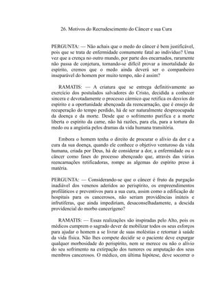 26. Motivos do Recrudescimento do Câncer e sua Cura


PERGUNTA: — Não achais que o medo do câncer é bem justificável,
pois que se trata de enfermidade comumente fatal ao indivíduo? Uma
vez que a crença no outro mundo, por parte dos encarnados, raramente
não passa de conjetura, tornando-se difícil provar a imortalidade do
espírito, cremos que o medo ainda deverá ser o companheiro
inseparável do homem por muito tempo, não é assim?

    RAMATIS: — A criatura que se entrega definitivamente ao
exercício dos postulados salvadores do Cristo, decidida a conhecer
sincera e devotadamente o processo cármico que retifica os desvios do
espírito e a oportunidade abençoada da reencarnação, que é ensejo de
recuperação do tempo perdido, há de ser naturalmente despreocupada
da doença e da morte. Desde que o sofrimento purifica e a morte
liberta o espírito da carne, não há razões, para ela, para a tortura do
medo ou a angústia pelos dramas da vida humana transitória.

   Embora o homem tenha o direito de procurar o alívio da dor e a
cura da sua doença, quando ele conhece o objetivo venturoso da vida
humana, criada por Deus, há de considerar a dor, a enfermidade ou o
câncer como fases do processo abençoado que, através das várias
reencarnações retificadoras, rompe as algemas do espírito preso à
matéria.

PERGUNTA: — Considerando-se que o câncer é fruto da purgação
inadiável dos venenos aderidos ao perispírito, os empreendimentos
profiláticos e preventivos para a sua cura, assim como a edificação de
hospitais para os cancerosos, não seriam providências inúteis e
infrutíferas, que ainda impediriam, desaconselhadamente, a descida
providencial do morbo cancerígeno?

   RAMATIS: — Essas realizações são inspiradas pelo Alto, pois os
médicos cumprem o sagrado dever de mobilizar todos os seus esforços
para ajudar o homem a se livrar de suas moléstias e retornar à saúde
da vida física. Não lhes compete decidir se o paciente deve expurgar
qualquer morbosidade do perispírito, nem se merece ou não o alívio
do seu sofrimento na extirpação dos tumores ou amputação dos seus
membros cancerosos. O médico, em última hipótese, deve socorrer o
 