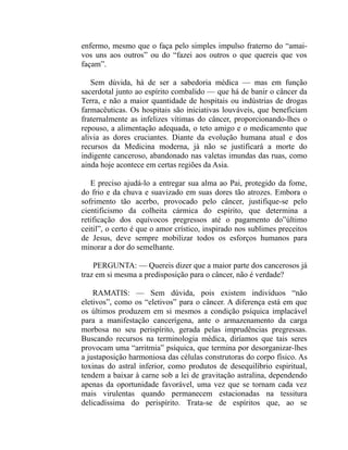 enfermo, mesmo que o faça pelo simples impulso fraterno do “amai-
vos uns aos outros” ou do “fazei aos outros o que quereis que vos
façam”.

   Sem dúvida, há de ser a sabedoria médica — mas em função
sacerdotal junto ao espírito combalido — que há de banir o câncer da
Terra, e não a maior quantidade de hospitais ou indústrias de drogas
farmacêuticas. Os hospitais são iniciativas louváveis, que beneficiam
fraternalmente as infelizes vítimas do câncer, proporcionando-lhes o
repouso, a alimentação adequada, o teto amigo e o medicamento que
alivia as dores cruciantes. Diante da evolução humana atual e dos
recursos da Medicina moderna, já não se justificará a morte do
indigente canceroso, abandonado nas valetas imundas das ruas, como
ainda hoje acontece em certas regiões da Asia.

   E preciso ajudá-lo a entregar sua alma ao Pai, protegido da fome,
do frio e da chuva e suavizado em suas dores tão atrozes. Embora o
sofrimento tão acerbo, provocado pelo câncer, justifique-se pelo
cientificismo da colheita cármica do espírito, que determina a
retificação dos equívocos pregressos até o pagamento do”último
ceitil”, o certo é que o amor crístico, inspirado nos sublimes preceitos
de Jesus, deve sempre mobilizar todos os esforços humanos para
minorar a dor do semelhante.

    PERGUNTA: — Quereis dizer que a maior parte dos cancerosos já
traz em si mesma a predisposição para o câncer, não é verdade?

    RAMATIS: — Sem dúvida, pois existem indivíduos “não
eletivos”, como os “eletivos” para o câncer. A diferença está em que
os últimos produzem em si mesmos a condição psíquica implacável
para a manifestação cancerígena, ante o armazenamento da carga
morbosa no seu perispírito, gerada pelas imprudências pregressas.
Buscando recursos na terminologia médica, diríamos que tais seres
provocam uma “arritmia” psíquica, que termina por desorganizar-lhes
a justaposição harmoniosa das células construtoras do corpo físico. As
toxinas do astral inferior, como produtos de desequilíbrio espiritual,
tendem a baixar à carne sob a lei de gravitação astralina, dependendo
apenas da oportunidade favorável, uma vez que se tornam cada vez
mais virulentas quando permanecem estacionadas na tessitura
delicadíssima do perispírito. Trata-se de espíritos que, ao se
 