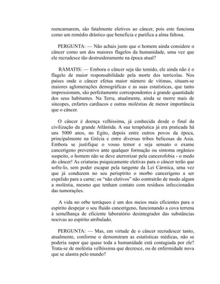 reencarnarem, são fatalmente eletivos ao câncer, pois este funciona
como um remédio drástico que beneficia e purifica a alma faltosa.

   PERGUNTA: — Não achais justo que o homem ainda considere o
câncer como um dos maiores flagelos da humanidade, uma vez que
ele recrudesce tão destruidoramente na época atual?

    RAMATIS: — Embora o câncer seja tão temido, ele ainda não é o
flagelo de maior responsabilidade pela morte dos terrícolas. Nos
países onde o câncer efetua maior número de vítimas, situam-se
maiores aglomerações demográficas e as suas estatísticas, que tanto
impressionam, são perfeitamente correspondentes à grande quantidade
dos seus habitantes. Na Terra, atualmente, ainda se morre mais de
síncopes, enfartes cardíacos e outras moléstias de menor importância
que o câncer.

   O câncer é doença velhíssima, já conhecida desde o final da
civilização da grande Atlântida. A sua terapêutica já era praticada há
uns 5000 anos, no Egito, depois entre outros povos da época,
principalmente na Grécia e entre diversas tribos belicosas da Asia.
Embora se justifique o vosso temor e seja sensato o exame
cancerígeno preventivo ante qualquer formação ou sintoma orgânico
suspeito, o homem não se deve aterrorizar pela cancerofobia - o medo
do câncer! As criaturas psiquicamente eletivas para o câncer terão que
sofre-lo, sem poder escapar pela tangente da Lei Cármica, uma vez
que já conduzem no seu perispírito o morbo cancerígeno a ser
expelido para a carne; os “não eletivos” não contrairão de modo algum
a moléstia, mesmo que tenham contato com resíduos infeccionados
das tumorações.

   A vida no orbe terráqueo é um dos meios mais eficientes para o
espírito despejar o seu fluido cancerígeno, funcionando a cova terrena
à semelhança de eficiente laboratório desintegrador das substâncias
nocivas ao espírito atribulado.

   PERGUNTA: — Mas, em virtude de o câncer recrudescer tanto,
atualmente, conforme o demonstram as estatísticas médicas, não se
poderia supor que quase toda a humanidade está contagiada por ele?
Trata-se de moléstia velhíssima que decresce, ou de enfermidade nova
que se alastra pelo mundo?
 