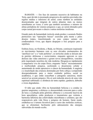 RAMATIS: — Em face do aumento sucessivo de habitantes na
Terra, quer devido à encarnação progressiva de espíritos provindos das
regiões médias e inferiores do astral, como também às entidades
desencarnadas que imigram de outros planetas mais ou menos
semelhantes ao vosso, é certo que também recrudesce o número de
almas portadoras de venenos psíquicos e que, ao serem drenados pelo
corpo carnal provocam o câncer e outras moléstias insidiosas.

Grande parte da humanidade terrícola ainda produz e acumula fluidos
perniciosos nas “operações baixas” exercidas pela mente e pelos
desejos torpes, transformando os seus corpos carnais em
condensadores vivos, que depois despejam o lixo psíquico para a
sepultura.

Embora Jesus, no Ocidente, e Buda, no Oriente, continuem inspirando
os movimentos humanos com os seus elevados ensinamentos do
“purificai-vos” e o “sede perfeitos”, os terrícolas ainda se deixam atar
às paixões delituosas e escravizantes, enquanto agravam os seus
deslizes das vidas anteriores e geram novos desequilíbrios, vencidos
pela inquietação neurótica da vida moderna. Desgasta-se rapidamente
a maquinaria viva do corpo físico, enquanto “baixa” incessantemente
a morbosidade psíquica, acelerando a desarmonia celular e
aumentando de modo apreensivo o câncer da humanidade. A angústia
e a insatisfação das criaturas dominadas por forte cobiça e competindo
desesperadamente para a maior exaltarão política, social ou
acadêmica, é que então exacerbam a patogenia cancerosa, muito
sensível ao acicate psíquico. Ela só será reduzida através de uma vida
espiritual sublimada e a distância de tanta cupidez, ganância, deboche
e vícios degradantes.

    O ódio que ainda vibra na humanidade belicosa e a conduz às
guerras sangrentas; a afoiteza e a desonestidade crescente para o culto
do luxo; a exaltação pelas gloríolas efêmeras e a crescente lascívia da
hora apocalíptica, então produzem o traumatismo que violenta a
harmonia laboriosa das coletividades microbianas e celulares, que são
responsáveis pela vida física e psíquica do homem. I)este modo,
estabelece-se o terreno favorável para o curso das moléstias exóticas,
que se alimentam facilmente pelo adensamento das energias
subvertidas do mundo oculto.
 