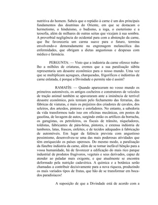 nutritiva do homem. Sabeis que o repúdio à carne é um dos principais
fundamentos das doutrinas do Oriente, em que se destacam o
hermetismo, o hinduísmo, o budismo, a ioga, o esoterismo e a
teosofia, além de milhares de outras seitas que vicejam à sua sombra.
A proverbial negligência do ocidental para com a abstenção da carne,
que lhe favoreceria um carma suave para o futuro, termina
envolvendo-o demoradamente na engrenagem melancólica das
enfermidades, que obrigam a dietas angustiosas e despesas com
médico e farmácia.

        PERGUNTA: — Visto que a indústria da carne oferece traba-
lho a milhões de criaturas, cremos que a sua paralisação súbita
representaria um desastre econômico para o nosso mundo. Uma vez
que se multiplicam açougues, charqueadas, frigorificos e indústrias de
carne enlatada, é porque a Divindade o permite não é assim?

             RAMATÍS: — Quando apareceram no vosso mundo os
primeiros automóveis, os antigos cocheiros e construtores de veículos
de tração animal também se apavoraram ante a iminência de terrível
desastre econômico, pois temiam pelo fechamento das ferrarias, das
fábricas de viaturas, e mais os prejuízos dos criadores de cavalos, dos
seleiros, dos artesãos, pintores e estofadores. No entanto, a sabedoria
da vida transformou tudo isso em oficinas mecânicas, em postos de
gasolina, de lavagem de autos, surgindo então os artífices da borracha,
os garagistas, os petroleiros, os fiscais de trânsito, niqueladores,
toldistas, fabricantes de pára-brisa, pintores, e extensa indústria de
tambores, latas, frascos, enfeites, e de tecidos adequados à fabricação
de automóveis. Em lugar da falência prevista com angustioso
pessimismo, desenvolveu-se uma das mais poderosas atividades que
têm enriquecido os países operosos. Do mesmo modo, a paralisação
da fúnebre indústria da carne, além de se tornar inefável bênção para a
vossa humanidade, há de favorecer a edificação do mais rico parque
industrial de produtos frugívoros, vegetais e seus derivados, capaz de
atender ao paladar mais exigente, e que atualmente se encontra
deformado pela nutrição cadavérica. A química e a botânica serão
chamadas a contribuir decisivamente para a nova riqueza, produzindo
os mais variados tipos de frutas, que hão de se transformar em boca-
dos paradisíacos!

            A suposição de que a Divindade está de acordo com a
 